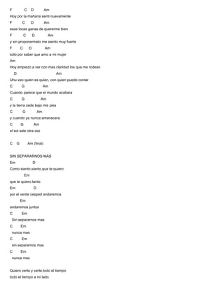 F C D Am
Hoy por la mañana senti nuevamente
F C D Am
esas locas ganas de quererme bien
F C D Am
y sin proponermelo me siento muy fuerte
F C D Am
solo por saber que amo a mi mujer
Am
Hoy empiezo a ver con mas claridad los que me rodean
D Am
Uhu veo quien es quien, con quien puedo contar
C G Am
Cuando parece que el mundo acabara
C G Am
y la tierra cede bajo mis pies
C G Am
y cuando ya nunca amanecera
C G Am
el sol sale otra vez
C G Am (final)
SIN SEPARARNOS MÁS
Em D
Como siento,siento,que te quiero
Em
que te quiero tanto
Em D
por el verde cesped andaremos
Em
andaremos juntos
C Em
Sin separarnos mas
C Em
nunca mas
C Em
sin separarnos mas
C Em
nunca mas
Quiero verte y verte,todo el tiempo
todo el tiempo a mi lado
 