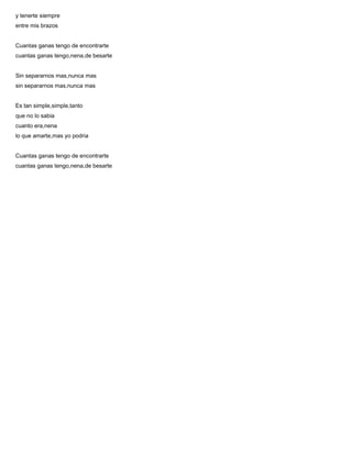 y tenerte siempre
entre mis brazos
Cuantas ganas tengo de encontrarte
cuantas ganas tengo,nena,de besarte
Sin separarnos mas,nunca mas
sin separarnos mas,nunca mas
Es tan simple,simple,tanto
que no lo sabia
cuanto era,nena
lo que amarte,mas yo podria
Cuantas ganas tengo de encontrarte
cuantas ganas tengo,nena,de besarte
 