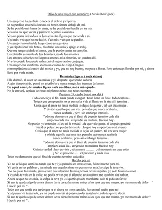 Oleo de una mujer con sombrero ( Silvio Rodriguez)
Una mujer se ha perdido conocer el delirio y el polvo,
se ha perdido esta bella locura, su breve cintura debajo de mí.
Se ha perdido mi forma de amar, se ha perdido mi huella en su mar.
Veo una luz que vacila y promete dejarnos a oscuras.
Veo un perro ladrando a la luna con otra figura que recuerda a mí.
Veo más: veo que no me halló. Veo más: veo que se perdió.
Una mujer innombrable huye como una gaviota
y yo rápido seco mis botas, blasfemo una nota y apago el reloj.
Que me tenga cuidado el amor, que le puedo cantar su canción.
La cobardía es asunto de los hombres, no de los amantes.
Los amores cobardes no llegan a amores, ni a historias, se quedan allí.
Ni el recuerdo los puede salvar, ni el mejor orador conjugar.
Una mujer con sombrero, como un cuadro del viejo Chagall,
corrompiéndose al centro del miedo y yo, que no soy bueno, me puse a llorar. Pero entonces lloraba por mí, y ahora
lloro por verla morir.
De música ligera ( soda stéreo)
Ella durmió, al calor de las masas y yo desperté, queriendo soñarla
Algún tiempo atrás, pensé en escribirle y nunca sorteé, las trampas del amor .
De aquel amor, de música ligera nada nos libra, nada más queda .
No le enviaré, cenizas de rosas ni pienso evitar, sus roces secretos .
Presente ( Ricardo Soulé vox dei )
Todo concluye al fin nada puede escapar Todo tiene un final todo termina .
Tengo que comprender no es eterna la vida el llanto en la risa allí termina .
Creía que el amor no tenía medida o dejas de querer , tal vez otra mujer .
Y olvide aquello que una vez pensaba que nunca acabaría ,
nunca acabaría , pero sin embargo terminó .
Todo me demuestra que al final de cuentas termino cada día
empiezo cada día , creyendo en mañana, fracasó hoy .
No puedo yo entender , si es así la verdad , de que vale ganar, si después perderé
Inútil es pelear, no puedo detenerlo , lo que hoy empecé, no será eterno
Creía que el amor no tenía medida o dejas de querer , tal vez otra mujer
y olvide aquello que una vez pensaba que nunca acabaría
nunca acabaría , pero sin embargo terminó .
Todo me demuestra que al final de cuentas termino cada día
empiezo cada día , creyendo en mañana fracasó hoy.
Cuánta verdad , hay en vivir , solamente ........... , el momento en que estás
¡ Si ! el presente...... el presente y nada más
Todo me demuestra que al final de cuentas termino cada día
Hacelo por mí
Yo no se lo que sentí esa tarde que te vi yo pensaba en otras cosas, fuiste mucho para mi.
Yo creía en tus palabras , tu mirada me engaño ahora se que no sos mía, la culpa la tuve yo.
Yo no quise lastimarte, jamás tuve esa intención fuimos presos de un impulso, yo solo buscaba amor .
Y cuando te veía en la calle, no podía evitar que el silencio se adueñara, me quedaba sin hablar.
Ahora se que no sos mía, la culpa la tuve yo , si querés podes marcharte, solo te pido un favor.
Si aun te queda algo de amor dentro de tu corazón no me mires a los ojos que me muero, yo me muero de dolor “
Hacelo por mi “ .
Todo eso que sentía esa tarde que te vi ahora no tiene sentido, fue un mal sueño para mi
Y al pensar en tu mirada, ya no puedo sonreír si querés podes marcharte, solo te quiero decir.
Si aun te queda algo de amor dentro de tu corazón no me mires a los ojos que me muero, yo me muero de dolor “
Hacelo por mi ” .
 