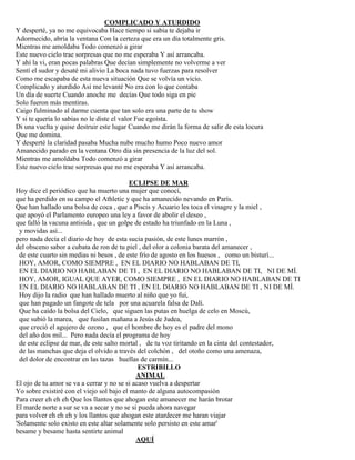 COMPLICADO Y ATURDIDO
Y desperté, ya no me equivocaba Hace tiempo si sabia te dejaba ir
Adormecido, abría la ventana Con la certeza que era un día totalmente gris.
Mientras me amoldaba Todo comenzó a girar
Este nuevo cielo trae sorpresas que no me esperaba Y así arrancaba.
Y ahí la vi, eran pocas palabras Que decían simplemente no volverme a ver
Sentí el sudor y desaté mi alivio La boca nada tuvo fuerzas para resolver
Como me escapaba de esta nueva situación Que se volvía un vicio.
Complicado y aturdido Así me levanté No era con lo que contaba
Un día de suerte Cuando anoche me decías Que todo siga en pie
Solo fueron más mentiras.
Caigo fulminado al darme cuenta que tan solo era una parte de tu show
Y si te quería lo sabias no le diste el valor Fue egoísta.
Di una vuelta y quise destruir este lugar Cuando me dirán la forma de salir de esta locura
Que me domina.
Y desperté la claridad pasaba Mucha nube mucho humo Poco nuevo amor
Amanecido parado en la ventana Otro día sin presencia de la luz del sol.
Mientras me amoldaba Todo comenzó a girar
Este nuevo cielo trae sorpresas que no me esperaba Y así arrancaba.
ECLIPSE DE MAR
Hoy dice el periódico que ha muerto una mujer que conocí,
que ha perdido en su campo el Athletic y que ha amanecido nevando en París.
Que han hallado una bolsa de coca , que a Piscis y Acuario les toca el vinagre y la miel ,
que apoyó el Parlamento europeo una ley a favor de abolir el deseo ,
que falló la vacuna antisida , que un golpe de estado ha triunfado en la Luna ,
y movidas así...
pero nada decía el diario de hoy de esta sucia pasión, de este lunes marrón ,
del obsceno sabor a cubata de ron de tu piel , del olor a colonia barata del amanecer ,
de este cuarto sin medias ni besos , de este frío de agosto en los huesos , como un bisturí...
HOY, AMOR, COMO SIEMPRE , EN EL DIARIO NO HABLABAN DE TI,
EN EL DIARIO NO HABLABAN DE TI , EN EL DIARIO NO HABLABAN DE TI, NI DE MÍ.
HOY, AMOR, IGUAL QUE AYER, COMO SIEMPRE , EN EL DIARIO NO HABLABAN DE TI
EN EL DIARIO NO HABLABAN DE TI , EN EL DIARIO NO HABLABAN DE TI , NI DE MÍ.
Hoy dijo la radio que han hallado muerto al niño que yo fui,
que han pagado un fangote de tela por una acuarela falsa de Dalí.
Que ha caído la bolsa del Cielo, que siguen las putas en huelga de celo en Moscú,
que subió la marea, que fusilan mañana a Jesús de Judea,
que creció el agujero de ozono , que el hombre de hoy es el padre del mono
del año dos mil... Pero nada decía el programa de hoy
de este eclipse de mar, de este salto mortal , de tu voz tiritando en la cinta del contestador,
de las manchas que deja el olvido a través del colchón , del otoño como una amenaza,
del dolor de encontrar en las tazas huellas de carmín...
ESTRIBILLO
ANIMAL
El ojo de tu amor se va a cerrar y no se si acaso vuelva a despertar
Yo sobre existiré con el viejo sol bajo el manto de alguna autocompasión
Para creer eh eh eh Que los llantos que ahogan este amanecer me harán brotar
El marde norte a sur se va a secar y no se si pueda ahora navegar
para volver eh eh eh y los llantos que ahogan este atardecer me haran viajar
'Solamente solo existo en este altar solamente solo persisto en este amar'
besame y besame hasta sentirte animal
AQUÍ
 