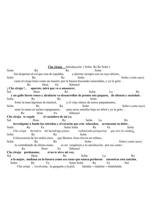 Che ciruja Introducción ( Solm Re Re Solm )
Solm Re Re Solm
Sin despertar al sol que esta de espaldas, y duerme siempre con un rayo abierto,
Solm Re Re Solm Solm ( corte seco)
viene el ciruja lento como un muerto, por la basura buscando esmeraldas, y yo le grito :
Re Dom Fa Sibemol
¡ Che ciruja ! , apurate, mirá que va a amanecer,
Sol Dom Re Solm La Re
y un gallo fuerte ronco y alcahuete va desenrrollar de pronto este paquete, de silencio y suciedad .
Solm Re Re Solm
Entre la luna lágrimas de mármol, y el viejo elenco de astros parpadeantes,
Solm Re Re Solm Solm ( corte seco)
mete la mano en tachos repugnantes, para sacar estrellas bajo un árbol y yo le grito :
Re Dom Fa Sibemol
Che ciruja te regalo el vaciadero de mi yo,
Sol Dom Re Solm La Re
investigame a fondo las entrañas y el corazón que cría telarañas, arrancame tu dolor .
Solm Re Fa Solm Solm Re Fa Solm
Che ciruja heredero del mendrugo pinar, redimiendo porquerías que tiro la ciudad .
Solm Re Re Solm
Coleccionista de los malos aires, que Buenos Aires tira en un rellano,
Solm Re Re Solm Solm ( corte seco)
tu contrabando de última mano es mi vergüenza y tu satisfacción , por eso canto :
Re Dom Fa Sibemol
Che ciruja perdoname, si no te sirve mi voz,
Sol Dom Re Solm La Re
a lo mejor, mañana en la basura como esa cosas que nunca perduran encontras esta canción,
Solm Re Fa Solm Solm Re Fa Sol
Che ciruja , revolveme, la garganta y la piel, lalalala----lalalala----lalalalalala
 