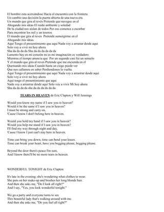 El hombre esta acercándose Hacia el encuentro con la frontera.
Un cambio una decisión la puerta abierta de una nueva era.
Un mundo que gira al revés Pretende que navegue en el
Ahogando mis ideas El ruido ambiente y soledad
De la ciudad nos aislan de todos Por eso comence a escarbar
Para encontrar los mil y un tesoros.
El mundo que gira al reves Pretende sumergirme en el
Ahogando mis ideas.
Aquí Tengo el presentimiento que aqui Nada voy a arrastar desde aqui
Solo voy a vivir mi hoy ahora.
Sha da da da da Sha da da da da da da
Lamento hay en mi corazón no es mi imaginación es verdadero
Mientras el tiempo anuncia que Por un segundo casi fui un senuelo
Y el mundo que gira al reves Pretende que me encienda en el
Quemando mis ideas Cuando hasta un ciego puede ver
Que nos callamos en saber Perdiendonos la vuelta.
Aquí Tengo el presentimiento que aquí Nada voy a arrastrar desde aqui
Solo voy a vivir mi hoy ahora
Aquí tengo el presentimiento que aqui
Nada voy a arrastrar desde aquí Solo voy a vivir Mi hoy ahora
Sha da da da da sha da da da da da da
TEARS IN HEAVEN de Eric Clapton y Will Jennings
Would you know my name if I saw you in heaven?
Would it be the same if I saw you in heaven?
I must be strong and carry on,
'Cause I know I don't belong here in heaven.
Would you hold my hand if I saw you in heaven?
Would you help me stand if I saw you in heaven?
I'll find my way through night and day,
'Cause I know I just can't stay here in heaven.
Time can bring you down, time can bend your knees.
Time can break your heart, have you begging please, begging please.
Beyond the door there's peace I'm sure,
And I know there'll be no more tears in heaven.
WONDERFUL TONIGHT de Eric Clapton
It's late in the evening; she's wondering what clothes to wear.
She puts on her make-up and brushes her long blonde hair.
And then she asks me, "Do I look all right?"
And I say, "Yes, you look wonderful tonight."
We go a party and everyone turns to see
This beautiful lady that's walking around with me.
And then she asks me, "Do you feel all right?"
 