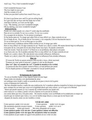 And I say, "Yes, I feel wonderful tonight."
I feel wonderful because I see
The love light in your eyes.
And the wonder of it all
Is that you just don't realize how much I love you.
It's time to go home now and I've got an aching head,
So I give her the car keys and she helps me to bed.
And then I tell her, as I turn out the light,
I say, "My darling, you were wonderful tonight.
Oh my darling, you were wonderful tonight."
INFLUENCIA
Puedo ver y decir puedo ver y decir Y sentir algo ha cambiado
Para mi no es extraño Yo no voy a correr, Yo no voy a correr
Ni a escapar de mi destino, Yo no pienso en peligros
Si fue hecho para mi, Yo tengo que saber Pero es muy difícil ver, Algo controla mi ser
En el fondo de mi, En el fondo de mi Veo temor y veo sospecha, Con mi fascinación nueva
Yo no se bien qué es, Yo no se bien que es vos dirás
Son intuiciones verdaderas alertas Debo confiar en mi, lo tengo que saber
Pero es muy difícil ver, Si algo controla mi ser Puedo ver y decir y sentir, Mi mente dormir bajo tu influencia
Una parte de mi, Una parte de mi dice Stop Fuiste muy lejos, No puedo contenerlo
Trato de resistir, Trato de resistir Y al final no es un problema, Qué placer esta pena
si yo fuera otro ser, No lo podría entender Pero es muy difícil ver, Si algo controla mi ser
Puedo ver y sentir y decir, Mi vida dormir esta extraña influencia, Influencia
Puedo ver y decir y decir Mi vida dormirse bajo tu influencia Esta extraña influencia
Que ves
El wawa de Troilo no quiere arrancar falta envido y truco, chiste nacional.
'Estamos en vena' grita el mayoral y pagás el vale un día después.
Que ves? Que ves cuando me ves? Cuando la mentira es la verdad.
La prensa de dios lleva poster central el bien y el mal definen por penal.
Fía la chapita porr¢n en Palomar cruzando la víaa pa' poderla pasar.
Estribillo
El fantasma de Canterville
Yo era un hombre bueno si hay alguien bueno en este lugar
Pague todas mis deudas y mi oportunidad de amar
sin embargo estoy tirado y nadie se acuerda de mi paso a través de la gente
como el fantasma de Canterville .
Me han ofendido mucho y nadie dio una explicación Ay! si pudiera odiarlos (matarlos) lo haria sin ningun temor
pero siempre fui un tonto que creyo en la legalidad ahora que estoy afuera ya se lo que es la libertad
Ahora que puedo amarte yo voy a amarte de verdad mientras me quede aire
calor nunca te va a faltar y jamás volveré a fijarme en la cara de los demas
esa careta idota que tira y tira para atrás . He muerto muchas veces acribillado en la ciudad pero es mejor ser
muerto que un numero que viene y va y en mi tumba tengo discos y cosas que no me hacen mal
después de muerto, nena vos me vendrás a visitar
VIVIR SIN AIRE
Como quisiera poder vivir sin aire Como quisiera poder vivir sin agua
Me encantaría quererte un poco menos Como quisiera poder vivir sin ti
Pero no puedo, siento que muero Me estoy ahogando sin tu amor
Como quisiera poder vivir sin aire Como quisiera calmar mi aflicción
Como quisiera poder vivir sin agua Me encantaría robar tu corazón
Como pudiera un pez nadar sin agua Como pudiera un ave volar sin alas
 
