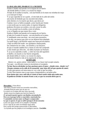 LA BALADA DEL DIABLO Y LA MUERTE
Estaba el diablo mal parado en la esquina de mi barrio
ahi donde dobla el viento y se cruzan los atajos.
Al lado de él estaba la muerte, con una botella en la mano me miraban de reojo
y se reían por lo bajo.
Y yo que esperaba no sé a quién, al otro lado de la calle del otoño
una noche de bufanda que me encontró desvelado,
entre dientes oí a la muerte que decía, que decía así:
Cuántas veces se habrá escapado ,como laucha por tirante
y esta noche que no cuesta nada, ni siquiera fatigarme,
podemos llevarnos un cordero, con solo cruzar la calle.
Yo me escondí tras la niebla y miré al infinito,
a ver si llegaba ese que nunca iba a venir.
Estaba el diablo mal parado en la esquina de mi barrio,
al lado de él estaba la muerte, con una botella en la mano.
Y temblando como una hoja, me crucé para encararlos,
y les dije, me parece que esta vez me dejaron bien plantado.
Les pedí fuego y del bolsillo saqué una rama pa'convidarlos
y bajo un árbol del otoño nos quedamos chamuyando,
me contaron de sus vidas , sus triunfos y sus fracasos,
de que el mundo andaba loco y hasta el cielo fué comprado
y más miedo que ellos dos , me daba el propio ser humano.
Y yo ya no esperaba a nadie , y entre las risas del aquelarre
el diablo y la muerte se me fueron amigando,
ahí donde dobla el viento y se cruzan los atajos,
ahí donde brinda la vida en la esquina de mi barrio.
SEMINARE
Quiero ver, quiero entrar , nena nadie te va a hacer mal excepto amarte.
Vas aquí , vas allá pero nunca te encontraras al escaparte.
No hay fuerza alrededor no hay pociones para el amor ¿ donde estas , donde voy?
Porque estamos en la calle de la sensación muy lejos del sol que quema de amor.
Te doy pan quieres sal nena nunca te voy a dar lo que me pides.
Te doy Dios quieres mas es que nunca comprenderás a un pobre pibe.
Esas motos que van a mil solo el viento te hará sentir nada mas nada mas.
Si pudieras olvidar tu mente frente a mi, se que tu corazón diría que si.
Merceditas ( Sixto Ríos)
Que dulce encanto tienen tus recuerdos merceditas,
aromada florecita amor mío de una vez
La conocí en el campo allá muy lejos una tarde
donde crecen los trigales provincia de Santa Fé
(Y así nació nuestro querer con ilusión, con mucha fé,
Pero no sé porque la flor se marchitó y muriendo fue .
Y amándola con loco amor así llegué a comprender
Lo que es querer, lo que es sufrir porque le di mi corazón)
Como una queja errante en la campiña vá flotando
El eco vago de mi canto recordando aquel adiós
Pero a pesar del tiempo transcurrido es Merceditas
La leyenda que hoy palpita en mi nostálgica canción . Estribillo
 
