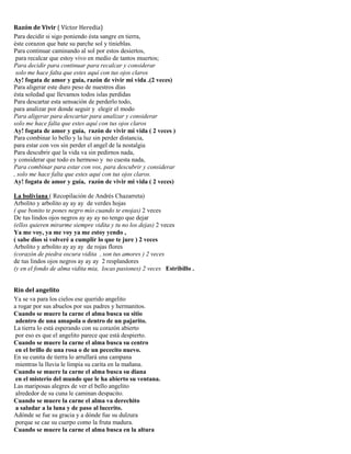 Razón de Vivir ( Víctor Heredia)
Para decidir si sigo poniendo ésta sangre en tierra,
éste corazon que bate su parche sol y tinieblas.
Para continuar caminando al sol por estos desiertos,
para recalcar que estoy vivo en medio de tantos muertos;
Para decidir para continuar para recalcar y considerar
solo me hace falta que estes aquí con tus ojos claros
Ay! fogata de amor y guía, razón de vivir mi vida .(2 veces)
Para aligerar este duro peso de nuestros días
ésta soledad que llevamos todos islas perdidas
Para descartar esta sensación de perderlo todo,
para analizar por donde seguir y elegir el modo
Para aligerar para descartar para analizar y considerar
solo me hace falta que estes aquí con tus ojos claros
Ay! fogata de amor y guía, razón de vivir mi vida ( 2 veces )
Para combinar lo bello y la luz sin perder distancia,
para estar con vos sin perder el angel de la nostalgia
Para descubrir que la vida va sin pedirnos nada,
y considerar que todo es hermoso y no cuesta nada,
Para combinar para estar con vos, para descubrir y considerar
, solo me hace falta que estes aqui con tus ojos claros.
Ay! fogata de amor y guía, razón de vivir mi vida ( 2 veces)
La boliviana ( Recopilación de Andrés Chazarreta)
Arbolito y arbolito ay ay ay de verdes hojas
( que bonito te pones negro mío cuando te enojas) 2 veces
De tus lindos ojos negros ay ay ay no tengo que dejar
(ellos quieren mirarme siempre vidita y tu no los dejas) 2 veces
Ya me voy, ya me voy ya me estoy yendo ,
( sabe dios si volveré a cumplir lo que te jure ) 2 veces
Arbolito y arbolito ay ay ay de rojas flores
(corazón de piedra oscura vidita , son tus amores ) 2 veces
de tus lindos ojos negros ay ay ay 2 resplandores
(y en el fondo de alma vidita mia, locas pasiones) 2 veces Estribillo .
Rin del angelito
Ya se va para los cielos ese querido angelito
a rogar por sus abuelos por sus padres y hermanitos.
Cuando se muere la carne el alma busca su sitio
adentro de una amapola o dentro de un pajarito.
La tierra lo está esperando con su corazón abierto
por eso es que el angelito parece que está despierto.
Cuando se muere la carne el alma busca su centro
en el brillo de una rosa o de un pececito nuevo.
En su cunita de tierra lo arrullará una campana
mientras la lluvia le limpia su carita en la mañana.
Cuando se muere la carne el alma busca su diana
en el misterio del mundo que le ha abierto su ventana.
Las mariposas alegres de ver el bello angelito
alrededor de su cuna le caminan despacito.
Cuando se muere la carne el alma va derechito
a saludar a la luna y de paso al lucerito.
Adónde se fue su gracia y a dónde fue su dulzura
porque se cae su cuerpo como la fruta madura.
Cuando se muere la carne el alma busca en la altura
 