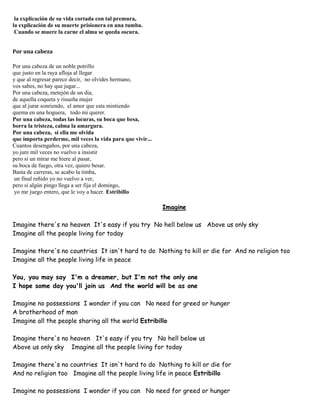 la explicación de su vida cortada con tal premura,
la explicación de su muerte prisionera en una tumba.
Cuando se muere la carne el alma se queda oscura.
Por una cabeza
Por una cabeza de un noble potrillo
que justo en la raya afloja al llegar
y que al regresar parece decir, no olvides hermano,
vos sabes, no hay que jugar...
Por una cabeza, metejón de un día,
de aquella coqueta y risueña mujer
que al jurar sonriendo, el amor que esta mintiendo
quema en una hoguera, todo mi querer.
Por una cabeza, todas las locuras, su boca que besa,
borra la tristeza, calma la amargura.
Por una cabeza, si ella me olvida
que importa perderme, mil veces la vida para que vivir...
Cuantos desengaños, por una cabeza,
yo jure mil veces no vuelvo a insistir
pero si un mirar me hiere al pasar,
su boca de fuego, otra vez, quiero besar.
Basta de carreras, se acabo la timba,
un final reñido yo no vuelvo a ver,
pero si algún pingo llega a ser fija el domingo,
yo me juego entero, que le voy a hacer. Estribillo
Imagine
Imagine there's no heaven It's easy if you try No hell below us Above us only sky
Imagine all the people living for today
Imagine there's no countries It isn't hard to do Nothing to kill or die for And no religion too
Imagine all the people living life in peace
You, you may say I'm a dreamer, but I'm not the only one
I hope some day you'll join us And the world will be as one
Imagine no possessions I wonder if you can No need for greed or hunger
A brotherhood of man
Imagine all the people sharing all the world Estribillo
Imagine there's no heaven It's easy if you try No hell below us
Above us only sky Imagine all the people living for today
Imagine there's no countries It isn't hard to do Nothing to kill or die for
And no religion too Imagine all the people living life in peace Estribillo
Imagine no possessions I wonder if you can No need for greed or hunger
 