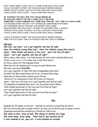 DON´T KNOW WERE IT GOES BUT IT´S HOME TO ME AND I WALK ALONE
I WALK THIS EMPTY STREET ON THE BOULEVARD OF BROKEN DREAMS
WHERE THE CITY SLEEPS AND I´M THE ONLY ONE AND I WALK ALONE
I WALK ALONE I WALK ALONE I WALK ALONE AND I WALK A-
MY SHADOWS THE ONLY ONE THAT WALKS BESIDE ME
MY SHALLOW HEARTS THE ONLY THING THAT´S BEATING
SOMETIMES I WISH SOMEONE OUT THERE WILL FIND ME ´TILL THEN I´LL WALK ALONE
I´M WALKING DOWN THE LINE THAT DIVIDES ME SOMEWHERE IN MY MIND
ON THE BORDER LINE OF THE EDGE AND WHERE I WALK ALONE
READ BETWEEN THE LINES WHAT´S FUCKED UP AND EVERYTHING´S ALRIGHT
CHECK MY VITAL SIGNS TO KNOW I´M STILL ALIVE AND I WALK ALONE
I WALK ALONE I WALK ALONE I WALK ALONE AND I WALK A- Estribillo
I WALK THIS EMPTY STREET ON THE BOULEVARD OF BROKEN DREAMS
WERE THE CITY SLEEPS AND I´M THE ONLY ONE AND I WALK A- Estribillo
One love
One love, one heart Let's get together and feel all right
Hear the children crying (One love) Hear the children crying (One heart)
Sayin', "Give thanks and praise to the Lord and I will feel all right."
Sayin', "Let's get together and feel all right."
Whoa, whoa, whoa, whoa Let them all pass all their dirty remarks (One love)
There is one question I'd really love to ask (One heart)
Is there a place for the hopeless sinner
Who has hurt all mankind just to save his own? Believe me
One love, one heart Estribillo
Let's get together to fight this Holy Armageddon (One love)
So when the Man comes there will be no, no doom (One song)
Have pity on those whose chances grow thinner
There ain't no hiding place from the Father of Creation
Sayin', "One love, one heart Let's get together and feel all right."
I'm pleading to mankind (One love) Oh, Lord (One heart) Whoa.
"Give thanks and praise to the Lord and I will feel all right."
Let's get together and feel all right.
"Give thanks and praise to the Lord and I will feel all right."
Let's get together and feel all right.
Ella
Después de 24 meses, sin dormer sostiene su entereza con gotitas de marfil.
Me tira una mirada que no puedo resistir se aleja con un shock y que la ayuda a revivir.
Despliega movimientos energéticos, frenéticos, eléctricos.
Ella tiene un look, tiene un look Ella dibuja mi destino con rouge.
Ella tiene swing, tiene swing. Tiene todo lo que necesita de mí.
Y esta saliendo el sol, para vos. Y esta bailando mi corazón.
 