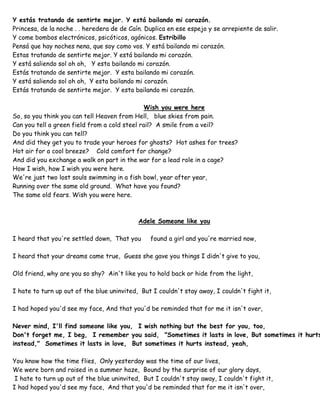 Y estás tratando de sentirte mejor. Y está bailando mi corazón.
Princesa, de la noche . . heredera de de Caín. Duplica en ese espejo y se arrepiente de salir.
Y come bombos electrónicos, psicóticos, agónicos. Estribillo
Pensá que hay noches nena, que soy como vos. Y está bailando mi corazón.
Estas tratando de sentirte mejor. Y está bailando mi corazón.
Y está saliendo sol oh oh, Y esta bailando mi corazón.
Estás tratando de sentirte mejor. Y esta bailando mi corazón.
Y está saliendo sol oh oh, Y esta bailando mi corazón.
Estás tratando de sentirte mejor. Y esta bailando mi corazón.
Wish you were here
So, so you think you can tell Heaven from Hell, blue skies from pain.
Can you tell a green field from a cold steel rail? A smile from a veil?
Do you think you can tell?
And did they get you to trade your heroes for ghosts? Hot ashes for trees?
Hot air for a cool breeze? Cold comfort for change?
And did you exchange a walk on part in the war for a lead role in a cage?
How I wish, how I wish you were here.
We're just two lost souls swimming in a fish bowl, year after year,
Running over the same old ground. What have you found?
The same old fears. Wish you were here.
Adele Someone like you
I heard that you're settled down, That you found a girl and you're married now,
I heard that your dreams came true, Guess she gave you things I didn't give to you,
Old friend, why are you so shy? Ain't like you to hold back or hide from the light,
I hate to turn up out of the blue uninvited, But I couldn't stay away, I couldn't fight it,
I had hoped you'd see my face, And that you'd be reminded that for me it isn't over,
Never mind, I'll find someone like you, I wish nothing but the best for you, too,
Don't forget me, I beg, I remember you said, "Sometimes it lasts in love, But sometimes it hurts
instead," Sometimes it lasts in love, But sometimes it hurts instead, yeah,
You know how the time flies, Only yesterday was the time of our lives,
We were born and raised in a summer haze, Bound by the surprise of our glory days,
I hate to turn up out of the blue uninvited, But I couldn't stay away, I couldn't fight it,
I had hoped you'd see my face, And that you'd be reminded that for me it isn't over,
 