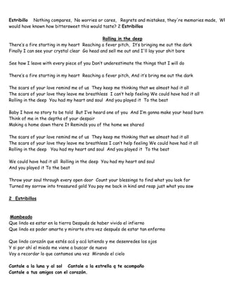 Estribillo Nothing compares, No worries or cares, Regrets and mistakes, they're memories made, Wh
would have known how bittersweet this would taste? 2 Estribillos
Rolling in the deep
There’s a fire starting in my heart Reaching a fever pitch, It’s bringing me out the dark
Finally I can see your crystal clear Go head and sell me out and I'll lay your shit bare
See how I leave with every piece of you Don’t underestimate the things that I will do
There’s a fire starting in my heart Reaching a fever pitch, And it’s bring me out the dark
The scars of your love remind me of us They keep me thinking that we almost had it all
The scars of your love they leave me breathless I can’t help feeling We could have had it all
Rolling in the deep You had my heart and soul And you played it To the beat
Baby I have no story to be told But I’ve heard one of you And I’m gonna make your head burn
Think of me in the depths of your despair
Making a home down there It Reminds you of the home we shared
The scars of your love remind me of us They keep me thinking that we almost had it all
The scars of your love they leave me breathless I can’t help feeling We could have had it all
Rolling in the deep You had my heart and soul And you played it To the beat
We could have had it all Rolling in the deep You had my heart and soul
And you played it To the beat
Throw your soul through every open door Count your blessings to find what you look for
Turned my sorrow into treasured gold You pay me back in kind and reap just what you sow
2 Estribillos
Mambeado
Que lindo es estar en la tierra Después de haber vivido el infierno
Que lindo es poder amarte y mirarte otra vez después de estar tan enfermo
Que lindo corazón que estés acá y acá latiendo y me desenredes los ojos
Y si por ahí el miedo me viene a buscar de nuevo
Voy a recordar lo que cantamos una vez Mirando el cielo
Cantale a la luna y al sol Cantale a la estrella q te acompaño
Cantale a tus amigos con el corazón.
 