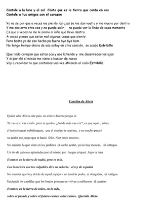 Cantale a la luna y al sol Canta que es la tierra que canta en vos
Cantale a tus amigos con el corazon
Yo no se por que a veces me pierdo los ojos se me dan vuelta y me muero por dentro
Y me encierro otra vez y no puedo salir no puedo ver lo lindo de cada momento
Es que a veces no me le animo al niño que llevo dentro
A veces pienso que estan mal algunas cosas que siento
Pero basta ya de eso hecha pa fuera bye bye bom
No tengo tiempo ahora de eso estoy en otra canción, se acabo Estribillo
Que lindo corazon que estas aca y aca latiendo y me desenredes los ojos
Y si por ahi el miedo me viene a buscar de nuevo
Voy a recordar lo que cantamos una vez Mirando el cielo Estribillo
Canción de Alicia
Quien sabe Alicia este país, no estuvo hecho porque sí
Te vas a ir, vas a salir, pero te quedas ¿dónde más vas a ir?, es que aquí , sabes,
el trabalenguas trabalenguas; que el asesino te asesina; y es mucho para ti
se acabó ese juego que te hacía feliz. Noo nooo nooooo .
No cuentes lo que viste en los jardines el sueño acabó, ya no hay moscas, ni tortugas.
Un río de cabezas aplastadas por el mismo pie Juegan críquet , bajo la luna
Estamos en la tierra de nadie, pero es mía,
Los inocentes son los culpables dice su señoría; el rey de espadas
No cuentes que hay detrás de aquel espejo o no tendrás poder, ni abogados, ni testigos.
Enciende los candiles que los brujos piensan en volver a nublarnos el camino.
Estamos en la tierra de todos, en la vida,
sobre el pasado y sobre el futuro ruinas sobre ruinas, Querida Alicia
 