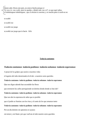 Quien sabe Alicia este país, no estuvo hecho porque sí
Te vas a ir, vas a salir, pero te quedas ¿ dónde más vas a ir?, es que aquí sabes,
el trabalenguas trabalenguas; que el asesino te asesina; y es mucho para ti oooh no no
se acabó
se acabó ese
se acabó ese juego
se acabó ese juego que te hacía feliz
Todavía cantamos
Todavía cantamos todavía pedimos todavía soñamos todavía esperamos
A pesar de los golpes que asesto a nuestras vidas
el ingenio del odio desterrando al olvido a nuestros seres queridos
Todavía cantamos todavía pedimos todavía soñamos todavía esperamos
Que nos digan adonde han escondido las flores
que aromaron las calles persiguiendo un destino donde donde se han ido?
Todavía cantamos todavía pedimos todavía soñamos todavía esperamos
Que nos den la esperanza de saber que es posible
que el jardín se ilumine con las risas y el canto de los que amamos tanto
Todavía cantamos todavía pedimos todavía soñamos todavía esperamos
Por un día distinto sin apremios ni ayunos
sin temor y sin llanto por que vuelvan al nido nuestro seres queridos
 