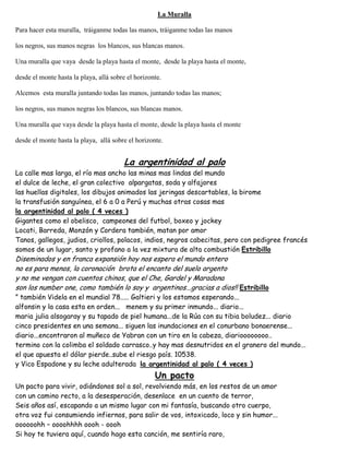 La Muralla
Para hacer esta muralla, tráiganme todas las manos, tráiganme todas las manos
los negros, sus manos negras los blancos, sus blancas manos.
Una muralla que vaya desde la playa hasta el monte, desde la playa hasta el monte,
desde el monte hasta la playa, allá sobre el horizonte.
Alcemos esta muralla juntando todas las manos, juntando todas las manos;
los negros, sus manos negras los blancos, sus blancas manos.
Una muralla que vaya desde la playa hasta el monte, desde la playa hasta el monte
desde el monte hasta la playa, allá sobre el horizonte.
La argentinidad al palo
La calle mas larga, el río mas ancho las minas mas lindas del mundo
el dulce de leche, el gran colectivo alpargatas, soda y alfajores
las huellas digitales, los dibujos animados las jeringas descartables, la birome
la transfusión sanguínea, el 6 a 0 a Perú y muchas otras cosas mas
la argentinidad al palo ( 4 veces )
Gigantes como el obelisco, campeones del futbol, boxeo y jockey
Locati, Barreda, Monzón y Cordera también, matan por amor
Tanos, gallegos, judios, criollos, polacos, indios, negros cabecitas, pero con pedigree francés
somos de un lugar, santo y profano a la vez mixtura de alta combustión Estribillo
Diseminados y en franca expansión hoy nos espera el mundo entero
no es para menos, la coronación brota el encanto del suelo argento
y no me vengan con cuentos chinos, que el Che, Gardel y Maradona
son los number one, como también lo soy y argentinos...gracias a dios!! Estribillo
” también Videla en el mundial 78..... Galtieri y los estamos esperando...
alfonsin y la casa esta en orden... menem y su primer inmundo... diario...
maria julia alsogaray y su tapado de piel humana...de la Rúa con su tibia boludez... diario
cinco presidentes en una semana... siguen las inundaciones en el conurbano bonaerense...
diario...encontraron al muñeco de Yabran con un tiro en la cabeza, diarioooooooo..
termino con la colimba el soldado carrasco..y hay mas desnutridos en el granero del mundo...
el que apuesta el dólar pierde..sube el riesgo país. 10538.
y Vico Espadone y su leche adulterada la argentinidad al palo ( 4 veces )
Un pacto
Un pacto para vivir, odiándonos sol a sol, revolviendo más, en los restos de un amor
con un camino recto, a la desesperación, desenlace en un cuento de terror,
Seis años así, escapando a un mismo lugar con mi fantasía, buscando otro cuerpo,
otra voz fui consumiendo infiernos, para salir de vos, intoxicado, loco y sin humor...
oooooohh – oooohhhh oooh - oooh
Si hoy te tuviera aquí, cuando hago esta canción, me sentiría raro,
 