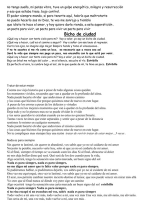 no tengo sueño, mi panza vibra, tuve un golpe energético, milagro y resurrección
y eso que estaba tieso, bajo control.
El poder siempre manda, si para tenerte aquí, habría que maltratarte
no puedo hacerlo sos mi Dios, te veo me sonrojo y tiemblo
que idiota te hace el amor, y hoy quiero darle rienda, a esta superstición .
un pacto para vivir, un pacto para vivir un pacto para vivir
Bicho de ciudad
¿Qué voy a hacer con tanto cielo para mi? Voy a volar, yo soy un bicho de ciudad.
¿Qué voy a hacer, cuál es el camino a seguir? Voy a soñar con ese beso al regresar.
Cierro los ojos, no imagino algo mejor Respiro hondo y tomo el vinoooooooo…
Y no te asustes si me río como un loco, es necesario que a veces sea así
Será la vida que siempre nos pega un poco, nos encandila con lo que está por venir.
¿Qué voy a hacer con tanto cielo para mí? Voy a volar, yo soy un bicho de ciudad.
Bajo un árbol me refugio del calor ... en el silencio, escucho el río. Estribillo
Es perfecto el aire, la cumbre bajo el sol, de lo que quede de mí, te llevo un poco. Estribillo
Tratar de estar mejor
Cuenta esa vieja historia que a pesar de todo algunas cosas quedan
los momentos vividos, recuerdos que van a quedar en lo profundo del alma.
Nada puede hacerte olvidar que anduvimos el mismo camino
y las cosas que hicimos fue porque quisimos estar de nuevo en este lugar.
A pesar de los errores a pesar de los defectos y virtudes
guardo en mi los mejores momentos que van a quedar en lo profundo del alma.
Deja todo y no lo pienses mas no se puede olvidar lo vivido
y tus seres queridos te extrañan cuando ya no estas no quieren llorarte.
Tantas veces tuvimos que estar separados y sentir que a pesar de la distancia
sentimos lo mismo en cualquier momento.
Nada puede hacerte olvidar que anduvimos el mismo camino
y las cosas que hicimos fue porque quisimos estar de nuevo en este lugar.
No te compliques mas siempre hay una razón tratar de revivir tratar de estar mejor...3 veces .
Nada es para siempre
Sin querer te lastimé, sin querer te abandoné, vos sabés que yo no sé cuidarte de mi amor
Necesito tu perdón, necesito verte hoy, solo sé que yo no sé cuidarte de mi amor.
Si al final, siempre el tiempo se va cuando caen los días Si al final, abrazarse al dolor
no nos deja brillar dime qué será. Qué será de los dos cuando pase la vida,
Algo ocurrirá, tengo la sensación una carta marcada, un buen signo del sol
Nada es para siempre, nada es para siempre,
no me digas mi amor que te falta valor porque nada es para siempre.
Si pudiéramos hablar, si pudiéramos dejarlo, vos sabés que yo no sé cuidarte de mi amor.
Otra vez me equivoqué, otra vez te lastimé, vos sabés que yo no sé cuidarte de mi amor.
El azar, nos permite cambiar nuestro incierto destino el temor, que nos puede vencer sin mirar más allá
Yo creo que al final nunca sé dónde voy pero sigo un camino
Algo ocurrirá tengo la sensación una carta marcada un buen signo del sol estribillo
Nada es para siempre Nada es para siempre,
si tu risa escapó si no escuchas mi voz, sabés nada es para siempre
Todo vuelve a mí una vez más, todo vuelve a mí, una vez más Una vez más, me aliviarás, me aliviarás.
Tan cerca de mí, una vez más, todo vuelve a mí, una vez más .
 