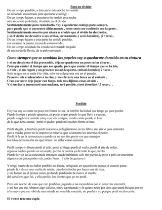 Para no olvidar
De un tiempo perdido, a ésta parte esta noche ha venido
un recuerdo encontrado para quedarse conmigo .
De un tiempo lejano, a esta parte ha venido esta noche
otro recuerdo prohibido, olvidado en el olvido .
Sentimentalmente para remediarlo, voy a quedarme contigo para siempre,
pero puede que te encuentre últimamente , entre tanto me confundo con la gente .
Sentimentalmente nuestro por ahora es el nido que el olvido ha destruido,
y si el viento me devuelve a sus orillas, serenamente, ( será dormido), (2 veces) .
De un tiempo lejano a esta parte ha venido perdido,
sin tocarme la puerta, recuerdo entrometido .
De un tiempo olvidado ha venido un recuerdo mojado
de una tarde de lluvia, de tu pelo enredado .
Como siempre que se cambian los papeles voy a quedarme dormido en tu cintura
y si me despierta el día presumido, déjame quedarme un poco en las alturas .
Para que contar el tiempo que nos queda, para que contar el tiempo que se ha ido,
si vivir , es un regalo y un presente mitad despierto, (mitad dormido) 2 veces .
Solo se que no se nada d tu vida, solo me colgué una vez en el pasado.
Presente mis credenciales a tu risa, y me clavaste una lanza en el costado .
Creo que no te deje jugar con fuego, solo nos dijimos cosas al oído .
Y si un día te encontraré una mañana, será posible, (será dormido) ( 2 veces ) .
Perdido
Hoy las voy a contar un poco mi forma de ser, la terrible facilidad que tengo yo para perder.
Pierdo la ropa y pierdo apuestas, en pocas copas pierdo lo que llevo a cuestas,
pierdo vergüenza cuando estoy con mis amigos, cundo canto pierdo el hilo
de lo que debo cantar, perdí el pudor, perdí mil noches frente al mar.
Perdí alegría, y también perdí inocencia, refugiándome en los libros me sirvió para entender
que a mucha gente no le importa la miseria, que solamente les interesa el poder.
Perdí la fe en la democracia cuando ya no me dio gracia ver que manejan
los hilos de la nación los que tienen un dólar como corazón.
Perdí tiempo y dinero perdí el celo, perdí el fuego perdí el vuelo, perdí el arte de soñar,
algunas noches pierdo un recuerdo, pierdo la cuenta ya de todo lo que pierdo.
Pierdo la voz de la conciencia entonces quedo hablando solo me pierdo de polo a polo en encontrar
alguien con quien poder reír, poder llorar. ( solo de guitarra )
Y tengo suerte de no haber perdido un diente, refugiado en aguardiente nunca sé cuando parar,
pierdo la vida en una vuelta de ruleta, pierdo la bocha por hacer una de más,
y me hundo en el primer surco profundo perdiendo de nuevo el rumbo
del caballero que fui, y ella perdió los dientes que yo no perdí.
Pero una noche, de esas que creí perdidas, jugando a las escondidas con el amor me encontré,
y así fue que me robaron algo valioso, estoy agonizando y le quiero pedir por dios que usted busque por mí
a la mujer que me robó de una mirada mi sensible corazón, no puedo ir yo porque perdí su dirección.
El viento trae una copla
 