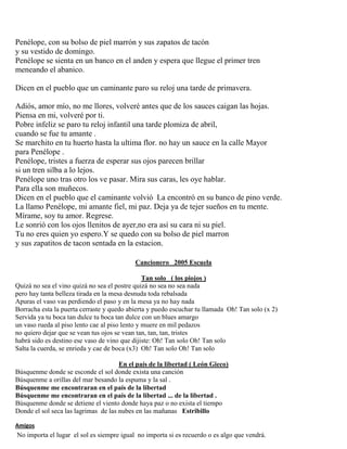 Penélope, con su bolso de piel marrón y sus zapatos de tacón
y su vestido de domingo.
Penélope se sienta en un banco en el anden y espera que llegue el primer tren
meneando el abanico.
Dicen en el pueblo que un caminante paro su reloj una tarde de primavera.
Adiós, amor mío, no me llores, volveré antes que de los sauces caigan las hojas.
Piensa en mi, volveré por ti.
Pobre infeliz se paro tu reloj infantil una tarde plomiza de abril,
cuando se fue tu amante .
Se marchito en tu huerto hasta la ultima flor. no hay un sauce en la calle Mayor
para Penélope .
Penélope, tristes a fuerza de esperar sus ojos parecen brillar
si un tren silba a lo lejos.
Penélope uno tras otro los ve pasar. Mira sus caras, les oye hablar.
Para ella son muñecos.
Dicen en el pueblo que el caminante volvió La encontró en su banco de pino verde.
La llamo Penélope, mi amante fiel, mi paz. Deja ya de tejer sueños en tu mente.
Mírame, soy tu amor. Regrese.
Le sonrió con los ojos llenitos de ayer,no era así su cara ni su piel.
Tu no eres quien yo espero.Y se quedo con su bolso de piel marron
y sus zapatitos de tacon sentada en la estacion.
Cancionero 2005 Escuela
Tan solo ( los piojos )
Quizá no sea el vino quizá no sea el postre quizá no sea no sea nada
pero hay tanta belleza tirada en la mesa desnuda toda rebalsada
Apuras el vaso vas perdiendo el paso y en la mesa ya no hay nada
Borracha esta la puerta cerraste y quedo abierta y puedo escuchar tu llamada Oh! Tan solo (x 2)
Servida ya tu boca tan dulce tu boca tan dulce con un blues amargo
un vaso rueda al piso lento cae al piso lento y muere en mil pedazos
no quiero dejar que se vean tus ojos se vean tan, tan, tan, tristes
habrá sido es destino ese vaso de vino que dijiste: Oh! Tan solo Oh! Tan solo
Salta la cuerda, se enrieda y cae de boca (x3) Oh! Tan solo Oh! Tan solo
En el país de la libertad ( León Gieco)
Búsquenme donde se esconde el sol donde exista una canción
Búsquenme a orillas del mar besando la espuma y la sal .
Búsquenme me encontraran en el país de la libertad
Búsquenme me encontraran en el país de la libertad ... de la libertad .
Búsquenme donde se detiene el viento donde haya paz o no exista el tiempo
Donde el sol seca las lagrimas de las nubes en las mañanas Estribillo
Amigos
No importa el lugar el sol es siempre igual no importa si es recuerdo o es algo que vendrá.
 