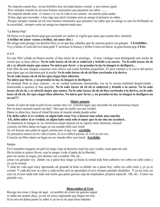 No importa cuanto hay en tus bolsillos hoy sin nada hemos venido y nos iremos igual .
Pero siempre estarán en mi esos buenos momentos que pasamos sin saber ....... .
No importa donde estás si vienes o si vas la vida es un camino un camino para andar .
Si hay algo que esconder o hay algo que decir siempre será un amigo el primero en saber .
Porque siempre estarán en mi esos buenos momentos que pasamos sin saber que un amigo es una luz brillando en
la oscuridad , siempre serás mi amigo no importa nada mas .
"La Bestia Pop"
Mi héroe es la gran bestia pop que enciende en sueños la vigilia que antes que cuente diez, dormirá
A brillar mi amor vamos a brillar, mi amor (bis )
Mi amigo está groogie sin destilar Pero yo sé que hay caballos que Se mueren potros sin galopar 2 Estribillos .
Voy a bailar el rock del rico luna park Y atomizar la butaca y brillar Como mi héroe, la gran bestia pop 2 Estr.
JI JI JI
En este film velado en blanca noche, el hijo tenaz de tu enemigo, el muy verdugo cena distinguido una noche de
cristal que se hace añicos. No lo soñe ieeeee eh eh eh se enderezó y brindó a tu suerte. No lo soñé ieeeee eh eh
eh y se ofreció mejor que nunca No mires por favor y no prendas la luz la imagen te desfiguró...
Este film da una imagen exquisita esos chicos son como bombas pequeñitas. El peor camino a la cueva del perico
para tipos que no duermen por la noche No lo soñe ieeeee eh eh eh Ibas corriendo a la deriva
No lo soñe ieeeee eh eh eh los ojos ciegos bien abiertos.
No mires por favor, y no prendas la luz, la imagen te desfiguró.
El montaje final es muy curioso , es en verdad realmente entretenido, vas en la oscura multitud desprevenido ,
tiranizando a quienes te han querido. No lo soñe ieeeee eh eh eh se enderezó y brindó a tu suerte. No lo soñe
ieeeee eh eh eh, y se ofreció mejor que nunca. No lo soñe ieeeee eh eh eh ibas corriendo a la deriva, no lo soñe
ieeee eh eh eh, los ojos ciegos bien abiertos. No mires por favor, y no prendas la luz, la imagen te desfiguro uo
uo uo!!!!
Mujer amante
Siento el calor de toda tu piel en mi cuerpo otra vez Estrella fugaz que enciende mi sed misteriosa mujer
Por tu amor sensual cuanto me das? Haz que mi sueño sea una verdad
Dame tu alma hoy, hacia el ritual llevame al mundo donde pueda soñar
Uh, debo saber si es verdad, en algún lado estas Voy a buscar una señal, una canción
Uh, debo saber si es verdad, en algún lado estás solo el amor que tu me das me ayudará .
Al amanecer tu imagen se va, misteriosa mujer dejaste en m, lujuria total, hermosa, sensual
corazón sin Dios dame un lugar en ese mundo tibio casi irreal
Te ver buscar una señal en aquel camino por el que vas. estribillo
Tu presencia marcó en mi vida el amor, lo sé es difícil pensar, el vivir ya sin vos.
Corazón sin Dios dame un lugar en ese mundo tibio casi irreal . Estribillo
Ruleta
En Comodoro rasgaste mi piel un largo viaje al desierto cruel tus ojos verdes, oasis para mi sed.
De la ruleta te quiero llevar, roja la sangre verde el paño de la libertad,
pero mi suerte es negra, mis dientes van a estallar. Oh, oh...
como vas girando voy dónde vas a parar hoy tengo ya hasta la mitad toda bien cubierta ves sobre mi calle estás y
yo ya te coroné.
Y toda mi vida aquí estoy apostando oh girando la bola va dónde vas a parar hoy, sobre mi calle estás y yo ya te
coroné. Y cada día trae su color y cada noche seré un apostador el cero siempre girando alrededor. Y ya no creo, no
creo en el azar nada más todo esto tenía que pasar gracias caja de empleados, propina especial . Oh, oh... Como vas
girando voy...
Bienvenidos al Tren
Recoge tus cosas y largo de aquí en nombre de cristo no quieras seguir
si nadie me acepta okay, ya me iré estoy esperando que llegue mi tren
Si tu eres mi dama jamás lo sabré si yo no te río pues bien mátame
 