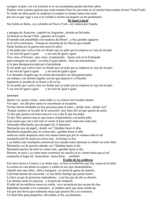 recógete el pelo, ven a la estación si no me acompañas puedes decirme adiós.
Pueden venir cuantos quieran que serán tratados bien los que estén en el camino bienvenidos al tren! Yeah!Yeah!
Si vendo mi alma quien la comprara si compro tu tiempo nunca mía serás
por eso es que vago y esa es la verdad si miento un poquito ya me perdonaras
De igual a igual
Soy bolita en Italia , soy colombo en Nueva York , soy sudaca por España
y paragua de Asunción , español en Argentina , alemán en Salvador,
un francés se fue pa' Chile , japonés en Ecuador .
El mundo está amueblado con maderas del Brasil , y hay grandes agujeros
en la selva misionera , Europa no recuerda de los barcos que mandó
Gente herida por la guerra esta tierra la salvó
si me pedís que vuelva otra vez donde nací yo pido que tu empresa se vaya de mi país
Y así será de igual a igual y así será de igual a igual
Tico, nica, el boricua , arjo, mejo, el panameño , hacen cola en la Embajada
para conseguir un sueño , en tanto el gran ladrón , lleno de antecedentes,
si lo para Inmigración pide por el presidente
Si me pedís que vuelva otra vez donde nací yo pido que tu empresa se vaya de mi país
Y así será de igual a igual y así será de igual a igual
Los llamados ilegales que no tienen documentos son desesperanzados
sin trabajo y sin aliento ilegales son los que dejaron ir a Pinochet
Inglaterra se jactaba de su honor y de su ley
Si me pedís que vuelva otra vez donde nací yo pido que tu empresa se vaya de mi país
Y así será de igual a igual y así será de igual a igual
Seminare
Quiero ver, quiero entrar , nena nadie te va a hacer mal excepto amarte.
Vas aquí , vas allá pero nunca te encontraras al escaparte.
No hay fuerza alrededor no hay pociones para el amor ¿ donde estas , donde voy?
Porque estamos en la calle de la sensación muy lejos del sol que quema de amor.
Te doy pan quieres sal nena nunca te voy a dar lo que me pides.
Te doy Dios quieres mas es que nunca comprenderás a un pobre pibe.
Esas motos que van a mil solo el viento te hará sentir nada mas nada mas.
Almendra (Muchacha ojos de papel )(L.A.Spinetta)
Muchacha ojos de papel ¿ donde vas ? Quédate hasta el alba.
Muchacha pequeños pies no corras más , quédate hasta el alba
sueña un sueño despacito entre mis manos hasta que por la ventana suba el sol
muchacha piel de rayón no corras más , tú tiempo es hoy
y no hables más muchacha corazón de tiza cuando todos duerman te robaré un color (bis)
Muchacha voz de gorrión adonde vas ? Quédate hasta el día
Muchacha pechos de miel no corras más , quedate hasta el día .
Duerme un poco y yo entre tanto construiré un castillo en tu vientre hasta que el sol
muchacha te haga reír hasta llorar , hasta llorar . estribillo
El pibe de los astilleros
Fue unos meses a Caseros y su strato roja , se hizo el torbellino que hoy suena en la radio.
La ceniza no caía desde su cigarro y estaba en sus ojos desarmándote,
Alquiló una rana rubia , tibia y haragana , se moría de ganas de matarla,
Una linda damita de concordia , el mas bello fuselaje que jamás lustró .
Le hizo un par de promesas imprudentes y así fue que de ella se aburrió.
Las minitas aman los payasos y la pasta de campeón.
El pibe de los astilleros nunca se rendía , tuvo un palacete por un par de días.
Rapiñaba montado a los containers , el maldito amor que tanto miedo da.
Fue por una lluvia que realmente moje (que pusiera fin a su aventura).
Un final feliz para pimpollos, allí estaba, al fin, acechándolo.
 