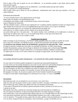 Solo le pido a Dios que la guerra no me sea indiferente , es un monstruo grande y pisa fuerte toda la pobre
inocencia de la gente.
Solo le pido a Dios que el engaño no me sea indiferente , si un traidor puede mas que unos cuantos
que esos cuantos no lo olviden fácilmente.
Solo le pido a Dios que el futuro no me sea indiferente , desahuciado está el que tiene que marchar a vivir una
cultura diferente
El fantasma de Canterville
Yo era un hombre bueno si hay alguien bueno en este lugar
Pague todas mis deudas y mi oportunidad de amar
sin embargo estoy tirado y nadie se acuerda de mi paso a través de la gente
como el fantasma de Canterville .
Me han ofendido mucho y nadie dio una explicación Ay! si pudiera odiarlos (matarlos) lo haria sin ningun temor
pero siempre fui un tonto que creyo en la legalidad ahora que estoy afuera ya se lo que es la libertad
Ahora que puedo amarte yo voy a amarte de verdad mientras me quede aire
calor nunca te va a faltar y jamás volveré a fijarme en la cara de los demas
esa careta idota que tira y tira para atrás . He muerto muchas veces acribillado en la ciudad pero es mejor ser
muerto que un numero que viene y va y en mi tumba tengo discos y cosas que no me hacen mal
después de muerto, nena vos me vendrás a visitar
Canción para mi muerte
Hubo un tiempo en que fui hermoso y fui libre de verdad, guardaba todos mis sueños en castillos de cristal.
Poco a poco fui creciendo y mis fábulas de amor, se fueron desvaneciendo entre pompas de jabón.
Te encontrare una mañana, dentro de mi habitación y prepararas la cama para dos... tiriti... uuuuaaaa.
Es larga la carretera, cunando uno mira atrás vas cruzando las fronteras, sin darte cuenta quizas
Tomate del pasamanos, porque antes de llegar se aferraron mil ancianos, pero se fueron igual Estribillo
Quisiera saber tu nombre, tu lugar tu dirección y si te han puesto teléfono, también tu numeración
Te suplico que me avises, si me vienes a buscar no es porque te tenga miedo, solo me quiero arreglar.
Los dinosaurios
Los amigos del barrio pueden desaparecer , Los cantores de radio pueden desaparecer
Los que estan en los diarios pueden desaparecer La persona que amas puede desaparecer
Los que estan en el aire pueden desaparecer en el aire Los que estan en la calle pueden desaparecer en la calle
Los amigos del barrio pueden desaparecer Pero los dinosaurios van a desaparecer.
No estoy tranquilo, mi amor, hoy es sabado en la noche Un amigo esta en la cana.
Oh, mi amor, desaparece el mundo. Si los pesados, mi amor, llevan todo ese monton
De equipaje en la mano, oh, mi amor yo quiero estar liviano Cuando el mundo tira para abajo,
Es mejor no estar atado a nada Imaginen a los dinosaurios en la cama. (2 veces) 1 estribillo
Mi caramelo
Que linda que estás, sos un caramelo te veo en el recreo y me vuelvo loco,
todas las cosas que me gustan, tienen tu cara y espero los asaltos, así juego a la botellita con vos,mi bomboncito.
Que excitante que estás, tendrías que saberlo esa cola es la manzana mas buscada,
y esos senos el alimento de mi creación, quisiera arrancarte un día y morirme en un telo con vos...
o quizás en un auto.
Han pasado cinco años, asumiste las cosas hace tiempo que estoy buscando mi verdadero yo,
hay una especie de simbiosis, lo dijo mi psicóloga haría bien a la terapia alejarme un tiempo...
unos setenta años. Como estás querida tengo esposa e hijos de ves en cuando hablo con ella y hasta hago el amor,
no es que quiera molestarte, pero me es imprescindible sentarme en un café, y soñar un poco...
y tal vez amarnos. Y ha pasado mi hora, quién robo mis años, cambio a toda esta familia por un segundo con vos,
si te veo ahora, aunque termine en un hospicio, tomo una botella...y juego a la botellita con vos.
 