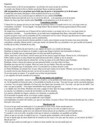 Popotitos
Mi amor entero es de mi novia popotitos sus piernas son como un par de carrilitos
y cuando a las fiestas la llevo a bailar sus piernas flacas se parecen quebrar
ahh mi popotitos no es un primor pero baila que da pavor a mi popotitos yo le di mi amor
Cuando hay aire fuerte ella parece volar en plena lluvia no se va a mojar
con popotitos me voy a casar de aqui en adelante la voy a delirar Estribillo
Popotitos baila rock and roll no la ves ni con la luz del sol , a mi quaranta yo le di mi amor
bajame las luces que hace mucho calor Estribillo (a mi popotitos yo le di mi amor x 3 )
Vencedores vencidos
Y ahora tiro yo, porque me toca en este tiempo de plumaje blanco Un mudo con tu voz y un ciego como yo
Vencedores vencidos! Te has fugado ! me hago humo! den la alarma! Ensayo general para la farsa actual
teatro antidisturbio
Se rompe loca, la anatomía con el humor de los sobrevivientes y un mudo con tu voz, y un ciego como yo
vencedores vencidos. Leyendo diarios, en un baño turco empañando Ray Bans, mascando un hueso
tu perro un perro cruel, con la costumbre de No contentarse con los restos. Ovejero que descansa en manto negro!
Ensayo general para la farsa actual, teatros antidisturbio.
En este rollo de, monos de polvo hemos perdido el rastro, unos minutos un par de monos mas unos terrícolas
vencedores vencidos. Buena suerte! y mas que suerte! sin alarma Me voy corriendo a ver, que escribe en mi pared
la tribu de mi calle, la banda de mi calle.
Penélope
Penélope, con su bolso de piel marrón y sus zapatos de tacón y su vestido de domingo.
Penélope se sienta en un banco en el anden y espera que llegue el primer tren meneando el abanico.
Dicen en el pueblo que un caminante paro su reloj una tarde de primavera.
Adiós, amor mío, no me llores, volveré antes que de los sauces caigan las hojas. Piensa en mi, volveré por ti.
Pobre infeliz se paro tu reloj infantil una tarde plomiza de abril, cuando se fue tu amante .
Se marchito en tu huerto hasta la ultima flor. no hay un sauce en la calle Mayor para Penélope .
Penélope, tristes a fuerza de esperar sus ojos parecen brillar si un tren silba a lo lejos.
Penélope uno tras otro los ve pasar. Mira sus caras, les oye hablar. Para ella son muñecos.
Dicen en el pueblo que el caminante volvió La encontró en su banco de pino verde.
La llamo Penélope, mi amante fiel, mi paz. Deja ya de tejer sueños en tu mente. Mírame, soy tu amor. Regrese.
Le sonrió con los ojos llenitos de ayer, no era así su cara ni su piel.
Tu no eres quien yo espero .Y se quedo con su bolso de piel marrón
y sus zapatitos de tacón sentada en la estación.
Óleo de una mujer con sombrero
Una mujer se ha perdido conocer el delirio y el polvo, se ha perdido esta bella locura, su breve cintura debajo de
mí. Se ha perdido mi forma de amar, se ha perdido mi huella en su mar. Veo una luz que vacila y promete dejarnos
a oscuras. Veo un perro ladrando a la luna con otra figura que recuerda a mí. Veo más: veo que no me halló. Veo
más: veo que se perdió. Una mujer innombrable huye como una gaviota
y yo rápido seco mis botas, blasfemo una nota y apago el reloj. Que me tenga cuidado el amor, que le puedo cantar
su canción. La cobardía es asunto de los hombres, no de los amantes.
Los amores cobardes no llegan a amores, ni a historias, se quedan allí.
Ni el recuerdo los puede salvar, ni el mejor orador conjugar.
Una mujer con sombrero, como un cuadro del viejo Chagall ,
corrompiéndose al centro del miedo y yo, que no soy bueno, me puse a llorar. Pero entonces lloraba por mí, y ahora
lloro por verla morir.
Hacelo por mi
Yo no se lo que sentí esa tarde que te vi yo pensaba en otras cosas, fuiste mucho para mi.
Yo creía en tus palabras , tu mirada me engaño ahora se que no sos mía, la culpa la tuve yo.
Yo no quise lastimarte, jamás tuve esa intención fuimos presos de un impulso, yo solo buscaba amor .
Y cuando te veía en la calle, no podía evitar que el silencio se adueñara, me quedaba sin hablar.
Ahora se que no sos mía, la culpa la tuve yo , si querés podes marcharte, solo te pido un favor.
Si aun te queda algo de amor dentro de tu corazón no me mires a los ojos que me muero, yo me muero de dolor “
Hacelo por mi “
Todo eso que sentía esa tarde que te vi ahora no tiene sentido, fue un mal sueño para mi
 