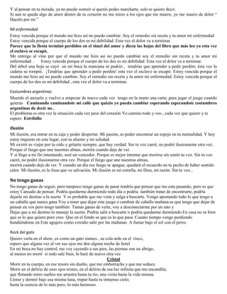 Y al pensar en tu mirada, ya no puedo sonreír si querés podes marcharte, solo te quiero decir.
Si aun te queda algo de amor dentro de tu corazón no me mires a los ojos que me muero, yo me muero de dolor “
Hacelo por mi ”
Mi enfermedad
Estoy vencida porque el mundo me hizo así no puedo cambiar .Soy el remedio sin receta y tu amor mi enfermedad
Estoy vencida porque el cuerpo de los dos es mi debilidad. Esta vez el dolor va a terminar.
Parece que la fiesta terminó perdidos en el túnel del amor y dicen las hojas del libro que más leo yo esta vez
el esclavo se escapó.
Me entrego al vino por que el mundo me hizo así no puedo cambiar soy el remedio sin receta y tu amor mi
enfermedad . Estoy vencida porque el cuerpo de los dos es mi debilidad. Esta vez el dolor va a terminar.
Del árbol una hoja se cayó en mi boca la manzana se pudrió , tendrías que aprender a pedir perdón; ésta vez la
cadena se rompió. ¡Tendrías que aprender a pedir perdón! esta vez el esclavo se escapó. Estoy vencida porque el
mundo me hizo así no puedo cambiar. Soy el remedio sin receta y tu amor mi enfermedad. Estoy vencida porque el
cuerpo de los dos es mi debilidad , esta vez el dolor va a terminar.
Costumbres argentinas
Muerdo el anzuelo y vuelvo a empezar de nuevo cada vez tengo en la mano una carta ,para jugar el juego cuando
quieras Caminando caminandote mi calle que quizás yo pueda cambiar esperando esperandote costumbres
argentinas de decir no .
El problema es otra vez la situación cada vez peor del corazón Yo camino todo y veo , cada vez que quiero y te
espero Estribillo
Ilusión
Mi ilusión, era entrar en tu caja y poder despertar. Mi pasión, es poder encontrar un espejo en tu mentalidad. Y hoy
estoy inquieto en este lugar, con tu aliento y mi soledad.
Mi existir es viajar por tu oído y gritarte siempre, que hay verdad. Sin tu voz caeré, no podré ilusionarme otra vez.
Porque el fuego que une nuestras almas, morirá cuando deje de ver.
Y si llego a mi fin intentando, seré un vencedor. Porque es mejor intentar que morirse sin sentir tu voz. Sin tu voz
caeré, no podré ilusionarme otra vez. Porque el fuego que une nuestras almas,
morirá cuando deje de ver. Y cuando un día ese fuego se apague, quedará el recuerdo en tu pecho de haber sentido
calor. Mi ilusión, es la ilusa que ve salvación. Mi ilusión es mi estrella, mi Dios, mi razón. Sin tu voz...
No tengo ganas
No tengo ganas de seguir, pero tampoco tengo ganas de parar tendría que pensar que me esta pasando, pero es que
estoy Cansado de pensar. Podría quedarme durmiendo todo día o podría también tratar de encontrarte, podría
dejarle mi destino a la suerte Y es probable que me vista y salga a buscarte. Vengo apostando todo lo que tengo a
un caballo que nunca gana Voy a tener que dejar este juego o cambiar de caballo mañana es que tengo que dejar de
pensar en vos pero tengo también Tantas ganas de verte, voy a desconectarme por un rato y
Dejar que a mi destino lo maneje la suerte. Podría salir a buscarte o podría quedarme durmiendo En casa no se bien
que es lo que quiero pero creo Que en el fondo se que es lo que pasa. Cuanto tiempo vengo perdiendo
hundiéndome en Este agujero como extraño salir por las mañanas A fumar bajo el sol con el perro.
Rock del gato
Quiero verla en el show, es como un gato siames , su cola arde en el risco,
espero que alguna vez al ver sus ojos me den alguna noche de hotel
En mi boca no hay control, me voy cayendo a sus pies, las piernas son un abrigo,
al menos no morir si todo sale bien, lo haré de nuevo otra vez
Cristal
Morir en tu cuerpo, en ese tesoro sin dueño, que me emborracha y que me seduce.
Morir en el delirio de esos ojos tristes, en el delirio de esa luz infinita que me encandila;
que flotando entre sueños me arrastra hasta tu río, una visita hasta la vida misma.
Llorar y dormir bajo esa misma luna, trepar hasta tu inmenso cielo;
hasta la esencia de lo más puro, lo más hermoso.
 