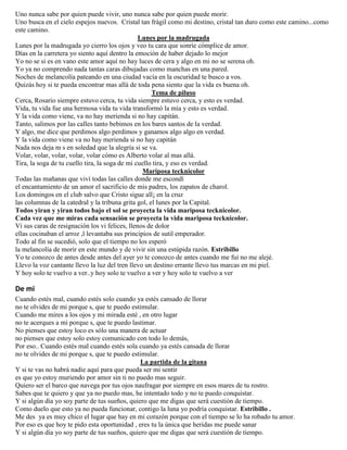 Uno nunca sabe por quien puede vivir, uno nunca sabe por quien puede morir.
Uno busca en el cielo espejos nuevos. Cristal tan frágil como mi destino, cristal tan duro como este camino...como
este camino.
Lunes por la madrugada
Lunes por la madrugada yo cierro los ojos y veo tu cara que sonríe cómplice de amor.
Días en la carretera yo siento aquí dentro la emoción de haber dejado lo mejor
Yo no se si es en vano este amor aquí no hay luces de cera y algo en mi no se serena oh.
Yo ya no comprendo nada tantas caras dibujadas como manchas en una pared.
Noches de melancolía pateando en una ciudad vacía en la oscuridad te busco a vos.
Quizás hoy si te pueda encontrar mas allá de toda pena siento que la vida es buena oh.
Tema de piluso
Cerca, Rosario siempre estuvo cerca, tu vida siempre estuvo cerca, y esto es verdad.
Vida, tu vida fue una hermosa vida tu vida transformó la mía y esto es verdad.
Y la vida como viene, va no hay merienda si no hay capitán.
Tanto, salimos por las calles tanto bebimos en los bares santos de la verdad.
Y algo, me dice que perdimos algo perdimos y ganamos algo algo en verdad.
Y la vida como viene va no hay merienda si no hay capitán
Nada nos deja m s en soledad que la alegría si se va.
Volar, volar, volar, volar, volar cómo es Alberto volar al mas allá.
Tira, la soga de tu cuello tira, la soga de mi cuello tira, y eso es verdad.
Mariposa tecknicolor
Todas las mañanas que viví todas las calles donde me escondí
el encantamiento de un amor el sacrificio de mis padres, los zapatos de charol.
Los domingos en el club salvo que Cristo sigue all¡ en la cruz
las columnas de la catedral y la tribuna grita gol, el lunes por la Capital.
Todos yiran y yiran todos bajo el sol se proyecta la vida mariposa tecknicolor.
Cada vez que me miras cada sensación se proyecta la vida mariposa tecknicolor.
Ví sus caras de resignación los vi felices, llenos de dolor
ellas cocinaban el arroz ,l levantaba sus principios de sutil emperador.
Todo al fin se sucedió, solo que el tiempo no los esperó
la melancolía de morir en este mundo y de vivir sin una estúpida razón. Estribillo
Yo te conozco de antes desde antes del ayer yo te conozco de antes cuando me fui no me alejé.
Llevo la voz cantante llevo la luz del tren llevo un destino errante llevo tus marcas en mi piel.
Y hoy solo te vuelvo a ver..y hoy solo te vuelvo a ver y hoy solo te vuelvo a ver
De mi
Cuando estés mal, cuando estés solo cuando ya estés cansado de llorar
no te olvides de mi porque s, que te puedo estimular.
Cuando me mires a los ojos y mi mirada esté , en otro lugar
no te acerques a mi porque s, que te puedo lastimar.
No pienses que estoy loco es sólo una manera de actuar
no pienses que estoy solo estoy comunicado con todo lo demás,
Por eso.. Cuando estés mal cuando estés sola cuando ya estés cansada de llorar
no te olvides de mi porque s, que te puedo estimular.
La partida de la gitana
Y si te vas no habrá nadie aquí para que pueda ser mi sentir
es que yo estoy muriendo por amor sin ti no puedo mas seguir.
Quiero ser el barco que navega por tus ojos naufragar por siempre en esos mares de tu rostro.
Sabes que te quiero y que ya no puedo mas, he intentado todo y no te puedo conquistar.
Y si algún día yo soy parte de tus sueños, quiero que me digas que será cuestión de tiempo.
Como duelo que esto ya no pueda funcionar, contigo la luna yo podría conquistar. Estribillo .
Me des ya es muy chico el lugar que hay en mi corazón porque con el tiempo se lo ha robado tu amor.
Por eso es que hoy te pido esta oportunidad , eres tu la única que heridas me puede sanar
Y si algún día yo soy parte de tus sueños, quiero que me digas que será cuestión de tiempo.
 