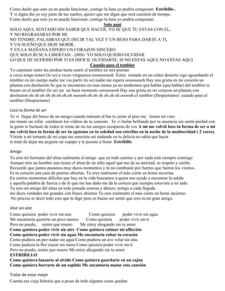 Como duelo que esto ya no pueda funcionar, contigo la luna yo podría conquistar. Estribillo .
Y si algún día yo soy parte de tus sueños, quiero que me digas que será cuestión de tiempo.
Como duelo que esto ya no pueda funcionar, contigo la luna yo podría conquistar.
Solo aquí
SOLO AQUI, SENTADO SIN SABER QUE HACER, YO SE QUE TU ESTAS CON EL,
Y NO REGRASARAS POR MI.
NO TENDRE, PALABRAS QUE DECIR TAL VEZ Y UN BESO PARA DARTE A TI,
Y UN SUEÑO QUE DEJE MORIR,
Y EN LA MAÑANA ESPERO UN CORAZON SINCERO
QUE SOLO BUSCA LIBERTAD....(BIS) YO SOLO QUIERO OLVIDAR
LO QUE HE SUFRIDO POR TI ES DIFICIL OLVIDARTE, SI NO ESTAS AQUI, NO ESTAS AQUI
Cuando pase el temblor
Yo caminare entre las piedras hasta sentir el temblor en mis piernas
a veces tengo temor (lo se) a veces verguenza oooooooooh Estoy sentado en un cráter desierto sigo aguardando el
temblor en mi cuerpo nadie me vio partir (lo se) nadie me espera ooooooooh Hay una grieta en mi corazón un
planeta con desilusión Se que te encontrare en esas ruinas ya no tendremos que hablar (que hablar) del temblor te
besare en el temblor (lo se) ser un buen momento ooooooooh Hay una grieta en mi corazon un planeta con
desilusion oh oh oh oh oh oh oh oh oooooh oh oh oh oh oh oh oooooh el temblor (Despiertame) cuando pase el
temblor (Despiertame)
Loco tu forma de ser
Te vi llegar del brazo de un amigo cuando entraste al bar te caíste al piso me tiraste mi vino
me tiraste un sifón estallaron los vidrios de tu corazón . Te vi bailar brillando por tu ausencia sin sentir piedad con
la gente te burlaste de todos te reíste de mi tus amigos escaparon de vos A mi me volvió loco tu forma de ser a mi
me volvió loco tu forma de ser tu egoísmo en tu soledad son estrellas en la noche de la mediocridad ( 2 veces).
Viniste a mi tomaste de mi copa me sonreíste así nadando en tu delicia no sabía que hacer
te traté de dejar me pegaste un sopapo y te pusiste a llorar .Estribillo
Amigo
Tu eres mi hermano del alma realmente el amigo que en todo camino y por nada está siempre conmigo
Aunque eres un hombre aun tienes el alma de un niño aquel que me da su amistad, su respeto y cariño.
Recuerdo que juntos pasamos muy duros momentos y tú no cambiaste por fuertes que fueron los vientos .
Es tu corazón una casa de puertas abiertas. Tu eres realmente el más cierto en horas inciertas.
En ciertos momentos difíciles que hay en la vida buscamos a quien nos ayude a encontrar la salida
y aquella palabra de fuerza y de fe que me has dado me da la certeza que siempre estuviste a mi lado.
Tu eres mi amigo del alma en toda jornada sonrisa y abrazo, testigo a cada llegada
me dices verdades tan grandes con frases abiertas Tu eres realmente el más cierto en horas inciertas
.No preciso ni decir todo esto que te digo pero es bueno así sentir que eres tu mi gran amigo.
Vivir sin aire
Como quisiera poder vivir sin aire Como quisiera poder vivir sin agua
Me encantaría quererte un poco menos Como quisiera poder vivir sin ti
Pero no puedo, siento que muero Me estoy ahogando sin tu amor
Como quisiera poder vivir sin aire Como quisiera calmar mi aflicción
Como quisiera poder vivir sin agua Me encantaría robar tu corazón
Como pudiera un pez nadar sin agua Como pudiera un ave volar sin alas
Como pudiera la flor crecer sin tierra Como quisiera poder vivir sin ti
Pero no puedo, siento que muero Me estoy ahogando sin tu amor
ESTRIBILLO
Como quisiera lanzarte al olvido Como quisiera guardarte en un cajón
Como quisiera borrarte de un soplido Me encantaría matar esta canción
Tratar de estar mejor
Cuenta esa vieja historia que a pesar de todo algunas cosas quedan
 