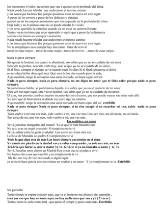 los momentos vividos, recuerdos que van a quedar en lo profundo del alma.
Nada puede hacerte olvidar que anduvimos el mismo camino
y las cosas que hicimos fue porque quisimos estar de nuevo en este lugar.
A pesar de los errores a pesar de los defectos y virtudes
guardo en mi los mejores momentos que van a quedar en lo profundo del alma.
Deja todo y no lo pienses mas no se puede olvidar lo vivido
y tus seres queridos te extrañan cuando ya no estas no quieren llorarte.
Tantas veces tuvimos que estar separados y sentir que a pesar de la distancia
sentimos lo mismo en cualquier momento.
Nada puede hacerte olvidar que anduvimos el mismo camino
y las cosas que hicimos fue porque quisimos estar de nuevo en este lugar.
No te compliques mas siempre hay una razón tratar de revivir
tratar de estar mejor... tratar de estar mejor...tratar de revivir ....tratar de estar mejor...
Nada es para siempre
Sin querer te lastimé, sin querer te abandoné, vos sabés que yo no sé cuidarte de mi amor
Necesito tu perdón, necesito verte hoy, solo sé que yo no sé cuidarte de mi amor.
Si al final, siempre el tiempo se va cuando caen los días Si al final, abrazarse al dolor
no nos deja brillar dime qué será. Qué será de los dos cuando pase la vida,
Algo ocurrirá, tengo la sensación una carta marcada, un buen signo del sol
Nada es para siempre, nada es para siempre, no me digas mi amor que te falta valor porque nada es para
siempre.
Si pudiéramos hablar, si pudiéramos dejarlo, vos sabés que yo no sé cuidarte de mi amor.
Otra vez me equivoqué, otra vez te lastimé, vos sabés que yo no sé cuidarte de mi amor.
El azar, nos permite cambiar nuestro incierto destino el temor, que nos puede vencer sin mirar más allá
Yo creo que al final nunca sé dónde voy pero sigo un camino
Algo ocurrirá tengo la sensación una carta marcada un buen signo del sol estribillo
Nada es para siempre Nada es para siempre, si tu risa escapó si no escuchas mi voz, sabés nada es para
siempre
Todo vuelve a mí una vez más, todo vuelve a mí, una vez más Una vez más, me aliviarás, me aliviarás.
Tan cerca de mí, una vez más, todo vuelve a mí, una vez más .
Un vestido y un amor
Te vi, juntabas margaritas del mantel Ya se que te trate bastante mal
No se si eras un angel o un rubi O simplemente te vi.
Te vi, saliste entre la gente a saludar Los astros se rieron otra vez
La llave de Mandala se quebro O simplemente te vi
Todo lo que diga esta de mas Las luces siempre encienden en el alma
Y cuando me pierdo en la ciudad vos ya sabes comprender, es solo un rato, no mas
Tendría que llorar, o salir a matar Te vi , te vi, te vi yo no buscaba a nadie y te vi.
Te vi, fumabas unos chinos en Madrid Hay cosas que te ayudan a vivir
No hacías otra cosa que escribir y yo simplemente te vi
Me fui, me voy de vez en cuando a algún lugar
ya se no te hace gracia este país tenias un vestido y un amor Y yo simplemente te vi. Estribillo
Sin gamulán
Tanto tiempo te espere sentado aquí, que ya el invierno me alcanzo sin gamulán ,
será por eso que hoy estamos aquí, no hay nadie mas que vos y yo ( 2 veces )
Tantas veces lo soñé como real , que quiso el tiempo y quiso nada más, Estribillo
 