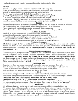 Me habrás dejado, resulta extraño porque a mi lado no has estado jamás Estribillo
Mil horas
Hace frío y estoy lejos de casa, hace tiempo que estoy sentado sobre esta piedra,
yo me pregunto para que sirven las guerras Tengo un cohete en el pantalón, y vos estas tan fría,
como la nieve a mi alrededor, vos estas tan blanca, que yo no se que hacer
La otra noche te espere bajo la lluvia dos horas, mil horas, como un perro,
y cuando llegaste me miraste y me dijiste "Loco, estas mojado, ya no te quiero"
Y en el circo vos ya sos una estrella, una estrella roja que todos se la imaginan,
si te preguntan , vos no me conocías, no, no Tengo un cohete en el pantalón, y vos estas tan fría,
como la nieve a mi alrededor, vos estas tan blanca, que yo no se que hacer estribillo
La balsa
Estoy muy solo y triste acá en este mundo abandonado Tengo una idea es la de irme al lugar que yo mas quiera
Me falta algo para ir pues caminando yo no puedo construiré una balsa y me iré a naufragar
Tengo que conseguir mucha madera tengo que conseguir de donde pueda ah. ah
Y cuando mi balsa este lista partiré hacia la locura con mi balsa yo me iré a naufragar . estribillo
Rasguña las piedras
Detrás de las paredes que ayer se han levantado te ruego que respires todavía.
Apoyo mis espaldas y espero que me abraces atravesando el muro de mis días.
Y rasguña las piedras y rasguña las piedras y rasguña las pie - ee - dras hasta mí
Apenas perceptibles escucho tus palabras se acercan las bandas de rock'n roll
Y sacuden un poco , las paredes gastadas diciendo las preguntas de tu voz ESTRIBILLO
Muchacha ojos de papel
Muchacha ojos de papel Adonde vas ? Quédate hasta el alba. Muchacha pequeños pies no corras más , quédate
hasta el alba Sueña un sueño despacito entre mis manos hasta que por la ventana suba el sol Muchacha piel de
rayón no corras más , tú tiempo es hoy y no hables más muchacha corazón de tiza cuando todos duerman te
robaré un color (bis)
El momento en que estas presente
Todo concluye al fin, nada puede escapar. Todo tiene un final , todo termina. Tengo que comprender, no es eterna
la vida. El llanto en la risa, allí termina. Creía que el amor no tenía medida. O dejas de querer tal vez a otra mujer.
Y olvide aquello, que una vez pensaba que nunca acabaría, nunca acabaría, pero sin embargo terminó. Todo
me demuestra que al final de cuenta termino cada día, empieza cada día,creyendo en mañana fracaso hoy.No
puedo yo entender si es así la verdad , de que vale ganar si después perderé. Inútil es pelear, no puedo detenerlo ,
lo que hoy empecé no será eterno. Estribillo
Amor descartable
Encontrarte en algún lugar aunque sea muy tarde tantos odios para curar tanto amor descartable
Escucharte a mi lado hablar aunque estemos distantes ese mundo tan poco sensual que no pudo aliviarme
Vos sos mi obsesión quisiera atraparte vos sos mi destrucción no puedo dejar de pensar
tengo que ordenar esta confusión quiero estar libre para un nuevo amor
11 y 6
En un café se vieron por casualidad cansados en el alma de tanto andar ella tenia un clavel en la mano.
El se acerco, le pregunto si andaba bien llegaba a la ventana en puntas de pie y la llevo a caminar por Corrientes.
Miren todos, ellos solos, Pueden mas que el amor y son mas fuertes que el Olimpo.
Se escondieron en el centro y en el baño de un bar sellaron todo con un beso.
Durante un mes vendieron rosas en La Paz presiento que no importaba nada mas y entre los dos juntaban algo.
No se por que pero jamás los volví a ver el carga con 11 y ella con 6 y si reía, el le daba la Luna. Estribillo
Vasos vacíos
No se bien que día es hoy solo se que te vi salir y en cinco minutos perdí las letras para hablarte a vos
Yo se que no tengo palabras y nunca las voy a tener por eso aprovecho esta noche ya ves , estoy solo otra vez
Por eso aprovecho esta noche tal vez lo puedas entender no me importa poner las letras solo me importa mi mujer
Mañana cuando te levantes y pienses lo que dije ayer ay viejo, en este juego a mi siempre me toca perder, siempre
Siempre habrá vasos vacíos con agua de la ciudad la nuestra es agua de río mezclada con mar levanta los brazos
mujer y ponte esta noche a bailar que la nuestra es agua de río mezclada con mar
 