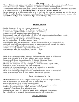 Pupilas lejanas
Tiempo al tiempo tengo que esperar es la idea y suele condenar Tu mirada vuelve a penetrar mis pupilas lejanas
a ver si todo acaba aquí Uh no me dejes morir así Uh no me dejes caer en la trampa ( bis)
Veo tu sombra contra la pared donde estoy a donde es mi lugar Paredón me vienes a buscar tu venganza me alcanza
a ver si todo acaba aquí Uh no me dejes morir así Uh no me dejes caer en la trampa ( bis)
Se que ya de todo se ha dicho que mi andar ya no es igual , que mis penas son tu condena que mis ojos son la
frialdad Se que has dado justo en mi pecho munición a voluntad Dejame salir de este encierro no soy tu dueño ni tu
verdad Uh no me dejes morir así Uh no me dejes caer en la trampa ( bis)
Crímenes perfectos
Sentiste alguna vez lo que es, tener el corazon roto?,
(sentiste) a los asuntos pendientes volver, hasta volverte (muy) loco?;
si resulta que si, si podras entender, lo que me pasa a mi esta noche;
ella no va a volver y la pena me empieza a crecer (adentro),
la moneda callo por el lado de la soledad y el dolor; Todo lo que termina termina mal, poco a poco,
y si no termina se contamina mal, y eso cubre de polvo;
me parece que soy de la quinta que vio el mundial setenta y ocho,
me toco crecer viendo a mi alrededor paranoia y dolor,
la moneda callo por el lado de la soledad (y el dolor); no me lastimes con tus crimenes perfectos,
mientras la gente indiferente se da cuenta, de vez en cuando solamente sale afuera la peor madera;
si resulta que si, si podras entender, lo que me pasa a mi esta noche;
ella no va a volver y la pena me empieza a crecer (adentro),
la moneda callo por el lado de la soledad (y el dolor) ( 3 veces)
Flaca
Flaca, no me claves tus puñales por la espalda, tan profundo, no me duelen, no me hacen mal.
Lejos, en el centro de la tierra, las raíces del amor donde estaban quedaran.
Entre no me olvides me deje nuestros abriles olvidados en el fondo del placard
del cuarto de invitados, eran tiempos dorados, un pasado mejor.
(Aunque) casi me equivoco y te digo poco a poco no me mientas, no me digas la verdad,
no te quedes callada, no levantes la voz, ni me pidas perdón.
(Aunque) casi te confieso que también he sido un perro compañero, un perro ideal
que aprendió a ladrar y a volver al hogar para poder comer.
Flaca, no me claves tus puñales por la espalda, tan profundo, no me duelen, no me hacen mal.
Lejos, en el centro de la tierra, las raíces del amor donde estaban quedaran.
Tu me estas atrapando otra vez
Me despierto pensando si te voy a ver pero es inútil negarlo, tu me estás atrapando otra vez.
Eres un ángel maldito, eres la dama mas cruel; un arma de doble filo.
Contigo solo puedo perder tu me estas atrapando otra vez.
Aunque alguien me advirtió nunca dije que no. Ahora tengo que esconder las heridas.
Ese pulso que jugué porque quise lo perdí, nunca me podré alejar de ti.
Te extraño, cuando llega la noche pero te odio de día.
Después me subo a tu coche ,y dejo pasar la vida. Debería dejarte,irme lejos no volver.
Pero es inútil negarlo, tu me estás atrapando otra vez, contigo solo puedo perder.
Señal que te he perdido
 