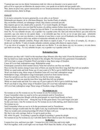 Y pensar que una vez me dijiste 'terminemos todo mi vida es un desastre y no te quiero en el'
pero al fin te segui por un laberinto de espejos rotos y me quede en un barrio del que puedo salir...
Mas, dame un poco mas, quiero intoxicarme en vos Arrancacorazones hoy antes del final quiero intoxicarme en vos
arrancacorazones, dame tu droga.
Como Alí
Es la nueva sensación, la nueva generación, es un salto, es un frenesí.
Rebotando por doquier, de la villa hasta Blaquier Soy Jacobo Flash, el saltarín.
Hay un bombo criminal, un relámpago virtual, Hay enanos corriendo por ahí.
Hay mujeres que no son, dealer pifia su poción, Y yo recién llegado, de Chajarí.
Rebotín rebotán, de la vera vera land De la pista a la cabina cuántos bichos tiene encima...
Tengo los dedos supersensitivos Tengo los ojos de Darín. Y en esta danza soy rey sin corona y en esta danza que no
tiene fin, Yo voy saltando sin par, voy a quedar voy a quedar como Alí. Que esta mina me buscó, que esta mina me
encontró, que esta mina no me quiere dejar, y no entiendo que hay en mí, yo no sé que pasa aquí, solamente
dejenme mirar y yo casi soy doctora, y no duermo ni una hora a veces veo al bisabuelo con Dorrego, en la cocina,
y yo soy clop, el nuevo chico top, arranco el miércoles saliendo, de la oficina.
Y todo el mundo saltando contento, Porque allá afuera te espera el país, Y yo me elevo al compás, d.j. sin paz y
desde acá veo Berlín. Y todo el mundo saltando contento, porque allá afuera te espera el país,
Y yo me elevo al compás, d.j. sin paz y desde acá veo Berlín. Y en esta danza soy rey sin corona y en esta danza
que bailo en un ring... Yo voy saltando sin par, voy a quedar voy a quedar como Alí.
Redemption Song
Old pirates yes they rob I Sold I to the merchant ships Minutes after they took I From the bottomless pit
But my hand was made strong By the hand of the almighty We forward in this generation Triumphantly
All I ever had, is songs of freedom Won't you help to sing, these songs of freedom
Cause all I ever had, redemption songs Redemption songs
Emancipate yourselves from mental slavery None but ourselves can free our minds
Have no fear for atomic energy Cause none of them can stop the time How long shall they kill our prophets
While we stand aside and look Some say it's just a part of it We've got to fullfill the book
Won't you help to sing, these songs of freedom Cause all I ever had, redemption songs
Redemption songs, redemption songs Emancipate yourselves from mental slavery
None but oursekves can free our minds Have no fear for atomic energy
Cause none of them can stop the time How long shall they kill our prophets
While we stand aside and look Yes some say it's just a part of it We've got to fullfill the book
Won't you help to sing, these songs of freedom Cause all I ever had, redemption songs
All I ever had, redemption songs These songs of freedom, songs of freedom
No woman no cry
No woman no cry No woman no cry No woman no cry No woman no cry
Cause I remember when we used to sit In a government yard in Trenchtown
Observing the hypocrites Mingle with the good people we meet Good friends we have,
Oh, good friends we have lost Along the way In this great future, You can't forget your past
So dry your tears, I she No woman no cry No woman no cry Little darling, don't shed no tears
No woman no cry
Said I remember when we use to sit In the government yard in Trenchtown
And then Georgie would make the fire lights I seh, log would burnin' through the nights
Then we would cook cornmeal porridge Of which i'll share with you
My feet is my only carriage And so i've got to push on thru,
Oh, while i'm gone Everything 's gonna be alright Everything 's gonna be alright
No woman no cry No woman no cry I seh little darlin' Don't shed no tears No woman no cry.
Is this love
I wanna love you, and treat you right I wanna love you, every day and every night
We'll be together, with a roof right over our heads We'll share the shelter, of my single bed
 