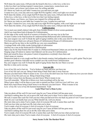 We'll share the same room, JAH provide the bread Is this love, is this love, is this love
Is this love that I am feeling (repeat) I wanna know, wanna know, wanna know now
I got to know, got to know, got to know now I'm willing and able
So I throw my cards on your table I wanna love you and treat you right
I wanna love you, every day and every night We'll be together, with a roof right over our heads
We'll share the shelter, of my single bed We'll share the same room, JAH provide the bread
Is this love, is this love, is this love Is this love that I am feeling (repeat)
Oh yes I know, yes I know, yes I know now (repeat) I'm willing and able
So I throw my cards on your table See I wanna love you, I wanna love and treat
You right, I wanna love you, every day and every night We'll be together, with a roof right over our heads
We'll share the shelter, of my single bed We'll share the same room, JAH provide the bread
Californication
Try to steal your mind's elation Little girls from Sweden Dream of silver screen quotations
And if you want these kind of dreams It's Californication
It's the edge of the world And all of western civilization The sun may rise in the East
At least it settles in the final location It's understood that Hollywood sells Californication
Pay your surgeon very well To break the spell of aging Celebrity skin is this your chin Or is that war your waging
First born unicorn Hard core soft porn Dream of Californication Dream of Californication
Marry me girl be my fairy to the world Be my very own constellation
A teenage bride with a baby inside Getting high on information
And buy me a star on the boulevard It's Californication
Space may be the final frontier But it's made in a Hollywood basement Cobain can you hear the spheres
Singing songs off station to station And Alderon's not far away It's Californication
Born and raised by those who praise Control of population everybody's been there and
I don't mean on vacation
Destruction leads to a very rough road But it also breeds creation And earthquakes are to a girl's guitar They're just
another good vibration And tidal waves couldn't save the world From Californication
Pay your surgeon very well To break the spell of aging Sicker than the rest There is no test
But this is what you're craving
Love my life
Love of my life you've hurt me You've broken my heart and now you leave me
Love of my life can't you see Bring it back bring it back Don't take it away from me
Because you don't know What it means to me Love of my life don't leave me You've taken my love you now desert
me Love of my life can't you see Bring it back bring it back
Don't take it away from me Because you don't know What it means to me
You will remember When this is blown over And everything's all by the way
When I grow older I will be there at your side to remind you How I still love you I still love you
Back hurry back Please bring it back home to me Because you don't know What it means to me
Love of my life Love of my life hummm hummmmm Yeah
Look What You've Done Lyrics
Take my photo off the wall If it just won't sing for you 'Cause all that's left has gone away
And there's nothing there for you to prove Oh, look what you've done You've made a fool of everyone
Oh well, it seems likes such fun Until you lose what you had won Give me back my point of view 'Cause I just can't
think for you I can hardly hear you say What should I do, well you choose
Oh, look what you've done You've made a fool of everyone Oh well, it seems likes such fun
Until you lose what you had won Oh, look what you've done
You've made a fool of everyone A fool of everyone A fool of everyone
Take my photo off the wall If it just won't sing for you 'Cause all that's left has gone away
And there's nothing there for you to do Oh, look what you've done
You've made a fool of everyone Oh well, it seems likes such fun Until you lose what you had won
Oh, look what you've done You've made a fool of everyone A fool of everyone A fool of everyone
Sorry Seems To Be The Hardest Word
 