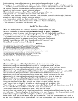But lovers always come and lovers always go An no one's really sure who's lettin' go today
Walking away If we could take the time to lay it on the line I could rest my head Just knowin' that you were mine
All mine So if you want to love me then darling don't refrain Or I'll just end up walkin' In the cold November rain
Do you need some time...on your own Do you need some time...all alone Everybody needs some time...
on their own Don't you know you need some time...all alone
I know it's hard to keep an open heart When even friends seem out to harm you
But if you could heal a broken heart Wouldn't time be out to charm you
Sometimes I need some time...on my own Sometimes I need some time...all alone Everybody needs some time...
on their own Don't you know you need some time...all alone
And when your fears subside And shadows still remain I know that you can love me
When there's no one left to blame So never mind the darkness We still can find a way
'Cause nothin' lasts forever Even cold November rain
Knockin' On Heaven's Door
Mama take this badge from me I can't use it anymore It's getting dark too dark to see
Feels like I'm knockin' on heaven's door Knock-knock-knockin' on heaven's door ( x 4)
Mama put my guns in the ground I can't shoot them anymore That cold black cloud is comin' down
Feels like I'm knockin' on heaven's door Knock-knock-knockin' on heaven's door ( x 4)
You just better start sniffin' your own rank subjugation jack 'cause it's just you
against your tattered libido, the bank and the mortician, forever man and it wouldn't
be luck if you could get out of life alive" Knock-knock-knockin' on heaven's door
Knock-knock-knockin' on heaven's door ( x 4)
Patience
Shed a tear 'cause I'm missin' you I'm still alright to smile Girl, I think about you every day now
Was a time when I wasn't sure But you set my mind at ease There is no doubt You're in my heart now
Said, woman, take it slow It'll work itself out fine All we need is just a little patience
Said, sugar, make it slow And we come together fine All we need is just a little patience
I sit here on the stairs 'Cause I'd rather be alone If I can't have you right now I'll wait, dear
Sometimes I get so tense But I can't speed up the time But you know, love There's one more thing to consider
Said, woman, take it slow And things will be just fine You and I'll just use a little patience
Said, sugar, take the time 'Cause the lights are shining bright You and I've got what it takes
To make it, We won't fake it, I'll never break it 'cause I can't take it
little patience, mm yeah, mm yeah need a little patience, yeah just a little patience, yeah
Total eclipse of the heart
(Turn around) Every now and then I get a little bit lonely And you're never coming round
(Turn around) Every now and then I get a little bit tired Of listening to the sound of my tears
(Turn around) Every now and then I get a little bit nervous That the best of all the years have gone by
(Turn around) Every now and then I get a little bit terrified And then I see the look in your eyes
(Turn Around, bright eyes) Every now and then I fall apart (Turn Around, bright eyes) Every now and then I fall
apart (Turn around) Every now and then I get a little bit restless And I dream of something wild
(Turn around) Every now and then I get a little bit helpless And I'm lying like a child in your arms
(Turn around) Every now and then I get a little bit angry And I know I've got to get out and cry
(Turn around) Every now and then I get a little bit terrified But then I see the look in your eyes
(Turn Around, bright eyes) Every now and then I fall apart Turn around, bright eyes
Every now and then I fall apart And I need you now tonight And I need you more than ever
And if you only hold me tight We'll be holding on forever And we'll only be making it right
'Cause we'll never be wrong Together we can take it to the end of the line Your love is like a shadow on me all of
the time (All of the time) I don't know what to do and I'm always in the dark
We're living in a powder keg and giving off sparks I really need you tonight
Forever's gonna start tonight (Forever's gonna start tonight) Once upon a time I was falling in love But now I'm
only falling apart There's nothing I can do A total eclipse of the heart Once upon a time there was light in my life
But now there's only love in the dark Nothing I can say A total eclipse of the heart
(Turn Around, bright eyes) (Turn Around, bright eyes) (Turn around) Every now and then I know you'll never be
the boy You always wanted to be (Turn around) But every now and then I know you'll always be the only boy Who
 