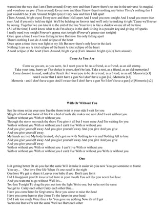 wanted me the way that I am (Turn around) Every now and then I know there's no one in the universe As magical
and wondrous as you (Turn around) Every now and then I know there's nothing any better There's nothing that I
just wouldn't do (Turn Around, bright eyes) Every now and then I fall apart
(Turn Around, bright eyes) Every now and then I fall apart And I need you now tonight And I need you more than
ever And if you only hold me tight We'll be holding on forever And we'll only be making it right 'Cause we'll never
be wrong Together we can take it to the end of the line Your love is like a shadow on me all of the time
(All of the time) I don't know what to do I'm always in the dark Living in a powder keg and giving off sparks
I really need you tonight Forever's gonna start tonight (Forever's gonna start tonight)
Once upon a time I was I was falling in love But now I'm only falling apart
There's nothing I can do A total eclipse of the heart
Once upon a time there was light in my life But now there's only love in the dark
Nothing I can say A total eclipse of the heart A total eclipse of the heart
A total eclipse of the heart (Turn Around, bright eyes) (Turn Around, bright eyes) (Turn around)
Come As You Are
Come as you are, as you were, As I want you to be As a friend, as a friend, as an old enemy.
Take your time, hurry up The choice is yours, don't be late. Take a rest, as a friend, as an old memoriax3
Come dowsed in mud, soaked in bleach As I want you to be As a trend, as a friend, as an old Memoria [x3]
And I swear that I don't have a gun No I don't have a gun [x2] Memoria [x3]
Memoria - and I don't have a gun And I swear that I don't have a gun No I don't have a gun [x4]Memoria [x2]
With Or Without You
See the stone set in your eyes See the thorn twist in your side I wait for you
Sleight of hand and twist of fate On a bed of nails she makes me wait And I wait without you
With or without you With or without you
Through the storm we reach the shore You give it all but I want more And I'm waiting for you
With or without you With or without you I can't live With or without you
And you give yourself away And you give yourself away And you give And you give
And you give yourself away
My hands are tied My body bruised, she's got me with Nothing to win and Nothing left to lose
And you give yourself away And you give yourself away And you give And you give
And you give yourself away
With or without you With or without you I can't live With or without you
With or without you With or without you I can't live With or without you With or without you
One
Is it getting better Or do you feel the same Will it make it easier on you now You got someone to blame
You say... One love One life When it's one need In the night
One love We get to share it Leaves you baby if you Don't care for it
Did I disappoint you Or leave a bad taste in your mouth You act like you never had love
And you want me to go without Well it's...
Too late Tonight To drag the past out into the light We're one, but we're not the same
We get to Carry each other Carry each other One...
Have you come here for forgiveness Have you come to raise the dead
Have you come here to play Jesus To the lepers in your head
Did I ask too much More than a lot You gave me nothing Now it's all I got
We're one But we're not the same Well we Hurt each other
 