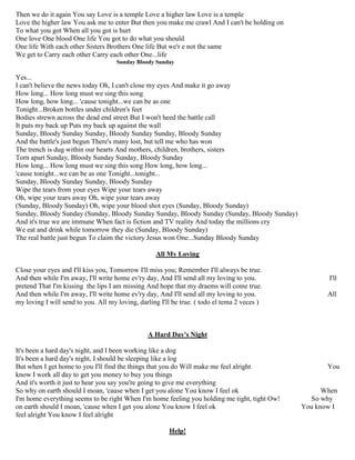 Then we do it again You say Love is a temple Love a higher law Love is a temple
Love the higher law You ask me to enter But then you make me crawl And I can't be holding on
To what you got When all you got is hurt
One love One blood One life You got to do what you should
One life With each other Sisters Brothers One life But we'r e not the same
We get to Carry each other Carry each other One...life
Sunday Bloody Sunday
Yes...
I can't believe the news today Oh, I can't close my eyes And make it go away
How long... How long must we sing this song
How long, how long... 'cause tonight...we can be as one
Tonight...Broken bottles under children's feet
Bodies strewn across the dead end street But I won't heed the battle call
It puts my back up Puts my back up against the wall
Sunday, Bloody Sunday Sunday, Bloody Sunday Sunday, Bloody Sunday
And the battle's just begun There's many lost, but tell me who has won
The trench is dug within our hearts And mothers, children, brothers, sisters
Torn apart Sunday, Bloody Sunday Sunday, Bloody Sunday
How long... How long must we sing this song How long, how long...
'cause tonight...we can be as one Tonight...tonight...
Sunday, Bloody Sunday Sunday, Bloody Sunday
Wipe the tears from your eyes Wipe your tears away
Oh, wipe your tears away Oh, wipe your tears away
(Sunday, Bloody Sunday) Oh, wipe your blood shot eyes (Sunday, Bloody Sunday)
Sunday, Bloody Sunday (Sunday, Bloody Sunday Sunday, Bloody Sunday (Sunday, Bloody Sunday)
And it's true we are immune When fact is fiction and TV reality And today the millions cry
We eat and drink while tomorrow they die (Sunday, Bloody Sunday)
The real battle just begun To claim the victory Jesus won One...Sunday Bloody Sunday
All My Loving
Close your eyes and I'll kiss you, Tomorrow I'll miss you; Remember I'll always be true.
And then while I'm away, I'll write home ev'ry day, And I'll send all my loving to you. I'll
pretend That I'm kissing the lips I am missing And hope that my draems will come true.
And then while I'm away, I'll write home ev'ry day, And I'll send all my loving to you. All
my loving I will send to you. All my loving, darling I'll be true. ( todo el tema 2 veces )
A Hard Day's Night
It's been a hard day's night, and I been working like a dog
It's been a hard day's night, I should be sleeping like a log
But when I get home to you I'll find the things that you do Will make me feel alright You
know I work all day to get you money to buy you things
And it's worth it just to hear you say you're going to give me everything
So why on earth should I moan, 'cause when I get you alone You know I feel ok When
I'm home everything seems to be right When I'm home feeling you holding me tight, tight Ow! So why
on earth should I moan, 'cause when I get you alone You know I feel ok You know I
feel alright You know I feel alright
Help!
 