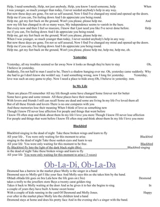 Help, I need somebody, Help, not just anybody, Help, you know I need someone, help. When
I was younger, so much younger than today, I never needed anybody's help in any way.
But now these days are gone, I'm not so self assured, Now I find I've changed my mind and opened up the doors.
Help me if you can, I'm feeling down And I do appreciate you being round.
Help me, get my feet back on the ground, Won't you please, please help me. And
now my life has changed in oh so many ways, My independence seems to vanish in the haze.
But every now and then I feel so insecure, I know that I just need you like I've never done before. Help
me if you can, I'm feeling down And I do appreciate you being round.
Help me, get my feet back on the ground, Won't you please, please help me .
When I was younger, so much younger than today, I never needed anybody's help in any way.
But now these daya are gone, I'm not so self assured, Now I find I've changed my mind and opened up the doors.
Help me if you can, I'm feeling down And I do appreciate you being round.
Help me, get my feet back on the ground, Won't you please, please help me, help me, help me, oh.
Yesterday
Yesterday, all my troubles seemed so far away Now it looks as though they're here to stay Oh,
I believe in yesterday.
Suddenly, I'm not half to man I used to be, There's a shadow hanging over me. Oh, yesterday came suddenly. Why
she had to go I don't know she woldn't say. I said something wrong, now I long for yesterday. Yesterday,
love was such an easy game to play. Now I need a place to hide away.Oh, I believe in yesterday. mm.
In My Life
There are places I'll remember All my life though some have changed Some forever not for better
Some have gone and some remain All these places have their moments
With lovers and friends I still can recall Some are dead and some are living In my life I've loved them all
But of all these friends and lovers There is no one compares with you
And these memories lose their meaning When I think of love as something new
Though I know I'll never lose affection For people and things that went before
I know I'll often stop and think about them In my life I love you more Though I know I'll never lose affection
For people and things that went before I know I'll often stop and think about them In my life I love you more
Blackbird
Blackbird singing in the dead of night Take these broken wings and learn to fly
All your life , You were only waiting for this moment to arise. Blackbird
singing in the dead of night Take these sunken eyes and learn to see
All your life You were only waiting for this moment to be free. Blackbird
fly Blackbird fly Into the light of the dark black night (Bis). Blackbird singing
in the dead of night Take these broken wings and learn to fly
All your life You were only waiting for this moment to arise ( 3 veces)
Ob-La-Di, Ob-La-Da
Desmond has a barrow in the market place Molly is the singer in a band
Desmond says to Molly-girl I like your face And Molly says this as she takes him by the hand.
Obladi oblada life goes on bra Lala how the life goes on ( bis) Desmond
takes a trolly to the jewellers store Buys a twenty carat golden ring
Takes it back to Molly waiting at the door And as he gives it to her she begins to sing. In
a couple of years they have built A home sweet home
With a couple of kids running in the yard Of Desmond and Molly Jones. Happy
ever after in the market place Molly lets the children lend a hand
Desmond stays at home and does his pretty face And in the evening she's a singer with the band.
 