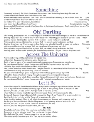 And if you want some fun-take Obladi Oblada.
Something
Something in the way she moves Attracts me like no other lover Something in the way she woos me I
don't want to leave her now You know I believe her now
Somewhere in her smile she knows That I don't need no other lover Something in her style that shows me Don't
want to leave her now You know I believe her now You're asking
me will my love grow I don't know, I don't know You stick around
now it may show I don't know, I don't know Something in the way she
knows And all I have to do is think of her Something in the things she shows me Don't want to leave her now You
know I believe her now
Oh! Darling
Oh! Darling, please believe me I'll never do you no harm Believe me when I tell you I'll never do you no harm Oh!
Darling, if you leave me I'll never make it alone Believe me when I beg you Don't ever leave me alone When
you told me you didn't need me anymore Well you know I nearly broke down and cried
When you told me you didn't need me anymore Well you know I nearly broke down and died Oh!
Darling, if you leave me I'll never make it alone Believe me when I tell you I'll never do you no harm When you
told me you didn't need me anymore Well you know I nearly broke down and cried
When you told me you didn't need me anymore Well you know I nearly broke down and died Oh!
Darling, please believe me I'll never let you down Believe me when I tell you I'll never do you no harm
Across The Universe
Words are flowing out like endless rain into a paper cup, They
slither while they pass, they slip away across the universe
Pools of sorrow, waves of joy are drifting through my open mind, Possessing and caressing me.
Jai guru deva om Nothing's gonna change my world, Nothing's gonna change my world. Images
of broken light which dance before me like a million eyes,
That call me on and on across the universe, Thoughts meander like a restless wind inside a letter box they
Tumble blindly as they make their way Across the universe
Jai guru deva om Nothing's gonna change my world, Nothing's gonna change my world. Sounds
of laughter shades of earth are ringing Through my open views inviting and inciting me
Limitless undying love which shines around me like a million suns, it calls me on and on Across the universe
Jai guru deva om Nothing's gonna change my world, Nothing's gonna change my world.
Let it Be
When I find myself in times of trouble Mother Mary comes to me Speaking words of wisdom, let it be.
And in my hour of darkness She is standing right in front of me Speaking words of wisdom, let it be.
Let it be, let it be, Let it be, let it be. Whisper words of wisdom, let it be. And
when the broken hearted people Living in the world agree, There will be an answer, let it be.
For though they may be parted there is Still a chance that they will see There will be an answer, let it be.
Let it be, let it be, Let it be, let it be There will be an answer, let it be. And
when the night is cloudy, There is still a light that shines on me, Shine on until tomorrow, let it be.
I wake up to the sound of music Mother Mary comes to me Speaking words of wisdom, let it be.
Let it be, let it be, Let it be, let it be There will be an answer, let it be.
Let it be, let it be, Whisper words of wisdom, let it be.
Hey Jude
Hey, Jude, don't make it bad Take a sad song and make it better
Remember to let her into your heart Then you can start to make it better
Hey, Jude, don't be afraid You were made to go out and get her
The minute you let her under your skin Then you begin to make it better.
 