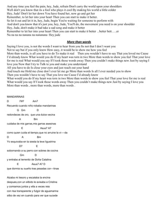 And any time you feel the pain, hey, Jude, refrain Don't carry the world upon your shoulders
Well don't you know that its a fool who plays it cool By making his world a little colder
Hey, Jude! Don't let her down You have found her, now go and get her
Remember, to let her into your heart Then you can start to make it better.
So let it out and let it in, hey, Jude, begin You're waiting for someone to perform with
And don't you know that it's just you, hey, Jude, You'll do, the movement you need is on your shoulder
Hey, Jude, don't make it bad take a sad song and make it better
Remember to let her into your heart Then you can start to make it better , better bett…..er
Na na na na nanana na nananana Hey jude
More than words
Saying I love you, is not the words I want to hear from you Its not that I don’t want you
Not to say but if you only knew How easy, it would be to show me how you feel
More than words, is all you have to do To make it real Then you wouldn’t have to say That you loved me Cause
I’d already know What would you do If my heart was torn in two More than words to show you feel That your love
for me is real What would you say If I took those words away Then you couldn’t make things new Just by saying I
love you Now that I try to Talk to you and make you understand
All you have to do Is close your eyes and just reach out your hand
And touch me Hold me close don’t ever let me go More than words Is all I ever needed you to show
Then you wouldn’t have to say That you love me Cause I’d already know
What would you do If my heart was torn in two More than words to show you feel That your love for me is real
What would you say If I took those words away Then you couldn’t make things new Just by saying I love you
More than words , more than words, more than words .
MANDARINAS
D F#7 Am7
Recuerdo cuando niño robaba mandarinas
G Gm D
redondeces de oro, que una dulce vecina
A Bm
cuidaba de mis garras,mis garras asesinas
E Asus7 A7
como quien cuida el tiempo,que no arruine la vi----da
D A Bm
Yo esquivaba en la siesta la leve ligustrina
D7 E
sobornando a su perro con sobres de cocina
Gm D
y entraba al terrenito de Doña Catalina
E Asus7 A7 D
que dormia su sueño tras pesadas cor---tinas
Alzaba mi tesoro y escalaba la encina
despues,con un silbido le avisaba a Cristina
y comiamos juntos y ella a veces reia
con risa transparente y fulgor de aguamarina
silbo de vez en cuando para ver que sucede
 