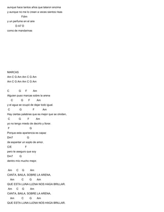 aunque hace tantos años que talaron encima
y aunque no me lo crean a veces sientos risas
Fdim
y un perfume en el aire
D A7 D
como de mandarinas
MARCAS
Am C G Am Am C G Am
Am C G Am Am C G Am
C G F Am
Alguien puso marcas sobre la arena
C G F Am
y el agua se ocupó de dejar todo igual.
C G F Am
Hay ciertas palabras que es mejor que se olviden,
C G F Am
yo no tengo miedo de decirlo y llorar.
F G
Porque esta apariencia es capaz
Dm7 G
de espantar un soplo de amor,
C/E F
pero te aseguro que soy
Dm7 G
dentro mío mucho mejor.
Am C G Am
CANTA, BAILA, SOBRE LA ARENA,
Am C G Am
QUE ESTA LUNA LLENA NOS HAGA BRILLAR.
Am C G Am
CANTA, BAILA, SOBRE LA ARENA,
Am C G Am
QUE ESTA LUNA LLENA NOS HAGA BRILLAR.
 