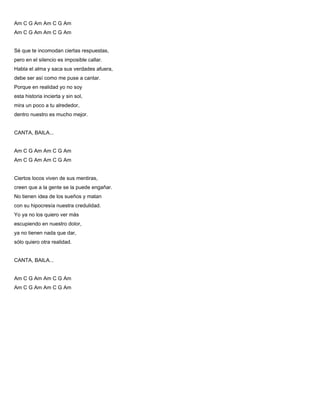 Am C G Am Am C G Am
Am C G Am Am C G Am
Sé que te incomodan ciertas respuestas,
pero en el silencio es imposible callar.
Habla el alma y saca sus verdades afuera,
debe ser así como me puse a cantar.
Porque en realidad yo no soy
esta historia incierta y sin sol,
mira un poco a tu alrededor,
dentro nuestro es mucho mejor.
CANTA, BAILA...
Am C G Am Am C G Am
Am C G Am Am C G Am
Ciertos locos viven de sus mentiras,
creen que a la gente se la puede engañar.
No tienen idea de los sueños y matan
con su hipocresía nuestra credulidad.
Yo ya no los quiero ver más
escupiendo en nuestro dolor,
ya no tienen nada que dar,
sólo quiero otra realidad.
CANTA, BAILA...
Am C G Am Am C G Am
Am C G Am Am C G Am
 