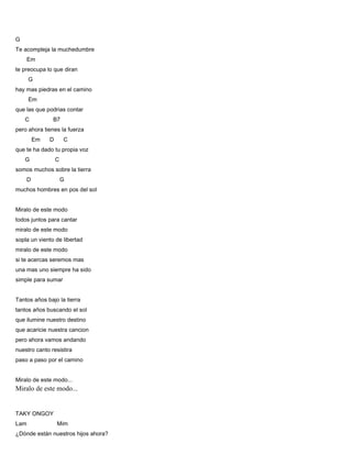 G
Te acompleja la muchedumbre
Em
te preocupa lo que diran
G
hay mas piedras en el camino
Em
que las que podrias contar
C B7
pero ahora tienes la fuerza
Em D C
que te ha dado tu propia voz
G C
somos muchos sobre la tierra
D G
muchos hombres en pos del sol
Miralo de este modo
todos juntos para cantar
miralo de este modo
sopla un viento de libertad
miralo de este modo
si te acercas seremos mas
una mas uno siempre ha sido
simple para sumar
Tantos años bajo la tierra
tantos años buscando el sol
que ilumine nuestro destino
que acaricie nuestra cancion
pero ahora vamos andando
nuestro canto resistira
paso a paso por el camino
Miralo de este modo...
Miralo de este modo...
TAKY ONGOY
Lam Mim
¿Dónde están nuestros hijos ahora?
 