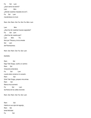 Fa Sol Lam
¿Qué viento los barrió?
Lam Mim
¿Dónde nuestros maizales de oro?,
Fa Sol Lam
meciéndose en el sol.
Rem- Sol- Rem- Sol- Fa- Sol- Fa- Mim- Lam
Lam Mim
¿Que fue de nuestras huacas sagradas?
Fa Sol Lam
¿Qué fue de nuestra paz?
Lam Mim Fa
lloro por Titicaca y la luz amada
Sol Lam
del Pachacamac.
Rem- Sol- Rem- Sol- Fa- Sol- Lam
Estribillo:
Rem Sol
Digo Taki Ongoy, sueño un camino
Rem Sol
Viracocha entenderá,
Fa Sol Lam
cuanto dolor encierra mi corazón.
Rem Sol
Grito Taki Ongoy, preparo mis armas
Rem Sol
Manco Inca sonreirá
Fa Sol Lam
las flores de los valles revivirán.
Rem- Sol- Rem- Sol- Fa- Sol- Lam
Rem Sol
Habrá en sus ojos tal regocijo,
Rem Sol
tanta felicidad
Fa Sol
 