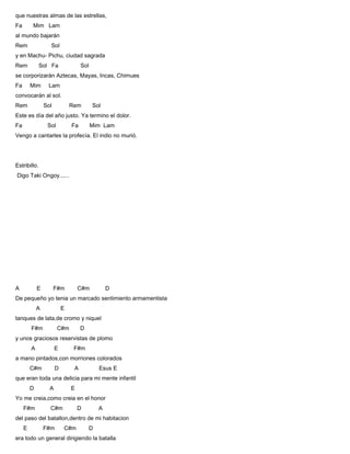 que nuestras almas de las estrellas,
Fa Mim Lam
al mundo bajarán
Rem Sol
y en Machu- Pichu, ciudad sagrada
Rem Sol Fa Sol
se corporizarán Aztecas, Mayas, Incas, Chimues
Fa Mim Lam
convocarán al sol.
Rem Sol Rem Sol
Este es día del año justo. Ya termino el dolor.
Fa Sol Fa Mim Lam
Vengo a cantarles la profecía. El indio no murió.
Estribillo.
Digo Taki Ongoy......
A E F#m C#m D
De pequeño yo tenia un marcado sentimiento armamentista
A E
tanques de lata,de cromo y niquel
F#m C#m D
y unos graciosos reservistas de plomo
A E F#m
a mano pintados,con morriones colorados
C#m D A Esus E
que eran toda una delicia para mi mente infantil
D A E
Yo me creia,como creia en el honor
F#m C#m D A
del paso del batallon,dentro de mi habitacion
E F#m C#m D
era todo un general dirigiendo la batalla
 