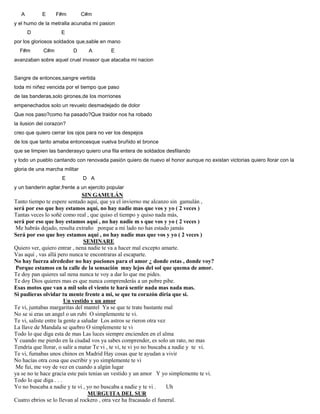A E F#m C#m
y el humo de la metralla acunaba mi pasion
D E
por los gloriosos soldados que,sable en mano
F#m C#m D A E
avanzaban sobre aquel cruel invasor que atacaba mi nacion
Sangre de entonces,sangre vertida
toda mi niñez vencida por el tiempo que paso
de las banderas,solo girones,de los morriones
empenechados solo un revuelo desmadejado de dolor
Que nos paso?como ha pasado?Que traidor nos ha robado
la ilusion del corazon?
creo que quiero cerrar los ojos para no ver los despejos
de los que tanto amaba entoncesque vuelva bruñido el bronce
que se limpien las banderasyo quiero una fila entera de soldados desfilando
y todo un pueblo cantando con renovada pasión quiero de nuevo el honor aunque no existan victorias quiero llorar con la
gloria de una marcha militar
E D A
y un banderin agitar,frente a un ejercito popular
SIN GAMULÁN
Tanto tiempo te espere sentado aquí, que ya el invierno me alcanzo sin gamulán ,
será por eso que hoy estamos aquí, no hay nadie mas que vos y yo ( 2 veces )
Tantas veces lo soñé como real , que quiso el tiempo y quiso nada más,
será por eso que hoy estamos aquí , no hay nadie m s que vos y yo ( 2 veces )
Me habrás dejado, resulta extraño porque a mi lado no has estado jamás
Será por eso que hoy estamos aquí , no hay nadie mas que vos y yo ( 2 veces )
SEMINARE
Quiero ver, quiero entrar , nena nadie te va a hacer mal excepto amarte.
Vas aquí , vas allá pero nunca te encontraras al escaparte.
No hay fuerza alrededor no hay pociones para el amor ¿ donde estas , donde voy?
Porque estamos en la calle de la sensación muy lejos del sol que quema de amor.
Te doy pan quieres sal nena nunca te voy a dar lo que me pides.
Te doy Dios quieres mas es que nunca comprenderás a un pobre pibe.
Esas motos que van a mil solo el viento te hará sentir nada mas nada mas.
Si pudieras olvidar tu mente frente a mi, se que tu corazón diría que si.
Un vestido y un amor
Te vi, juntabas margaritas del mantel Ya se que te trate bastante mal
No se si eras un angel o un rubi O simplemente te vi.
Te vi, saliste entre la gente a saludar Los astros se rieron otra vez
La llave de Mandala se quebro O simplemente te vi
Todo lo que diga esta de mas Las luces siempre encienden en el alma
Y cuando me pierdo en la ciudad vos ya sabes comprender, es solo un rato, no mas
Tendría que llorar, o salir a matar Te vi , te vi, te vi yo no buscaba a nadie y te vi.
Te vi, fumabas unos chinos en Madrid Hay cosas que te ayudan a vivir
No hacías otra cosa que escribir y yo simplemente te vi
Me fui, me voy de vez en cuando a algún lugar
ya se no te hace gracia este país tenias un vestido y un amor Y yo simplemente te vi.
Todo lo que diga . . .
Yo no buscaba a nadie y te vi , yo no buscaba a nadie y te vi . Uh
MURGUITA DEL SUR
Cuatro ebrios se lo llevan al rockero , otra vez ha fracasado el funeral.
 