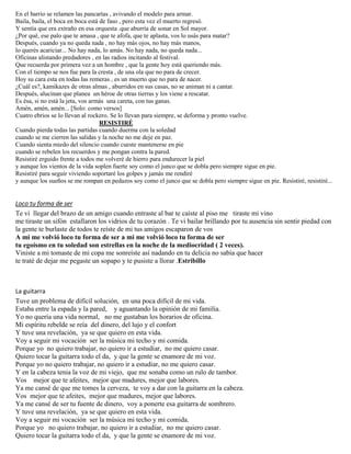En el barrio se relamen las pancartas , avivando el modelo para armar.
Baila, baila, el boca en boca está de faso , pero esta vez el muerto regresó.
Y sentía que era extraño en esa orquesta .que aburría de sonar en Sol mayor.
¿Por qué, ese palo que te amasa , que te afofa, que te aplasta, vos lo usás para matar?
Después, cuando ya no queda nada , no hay más ojos, no hay más manos,
lo querés acariciar... No hay nada, lo amás. No hay nada, no queda nada...
Oficinas alistando predadores , en las radios incitando al festival.
Que recuerda por primera vez a un hombre , que la gente hoy está queriendo más.
Con el tiempo se nos fue para la cresta , de una ola que no para de crecer.
Hoy su cara esta en todas las remeras , es un muerto que no para de nacer.
¿Cuál es?, kamikazes de otras almas , aburridos en sus casas, no se animan ni a cantar.
Después, alucinan que planea un héroe de otras tierras y los viene a rescatar.
Es ésa, si no está la jeta, vos armás una careta, con tus ganas.
Amén, amén, amén... [Solo: como versos]
Cuatro ebrios se lo llevan al rockero. Se lo llevan para siempre, se deforma y pronto vuelve.
RESISTIRÉ
Cuando pierda todas las partidas cuando duerma con la soledad
cuando se me cierren las salidas y la noche no me deje en paz.
Cuando sienta miedo del silencio cuando cueste mantenerse en pie
cuando se rebelen los recuerdos y me pongan contra la pared.
Resistiré erguido frente a todos me volveré de hierro para endurecer la piel
y aunque los vientos de la vida soplen fuerte soy como el junco que se dobla pero siempre sigue en pie.
Resistiré para seguir viviendo soportaré los golpes y jamás me rendiré
y aunque los sueños se me rompan en pedazos soy como el junco que se dobla pero siempre sigue en pie. Resistiré, resistiré...
Loco tu forma de ser
Te vi llegar del brazo de un amigo cuando entraste al bar te caíste al piso me tiraste mi vino
me tiraste un sifón estallaron los vidrios de tu corazón . Te vi bailar brillando por tu ausencia sin sentir piedad con
la gente te burlaste de todos te reíste de mi tus amigos escaparon de vos
A mi me volvió loco tu forma de ser a mi me volvió loco tu forma de ser
tu egoísmo en tu soledad son estrellas en la noche de la mediocridad ( 2 veces).
Viniste a mi tomaste de mi copa me sonreíste así nadando en tu delicia no sabía que hacer
te traté de dejar me pegaste un sopapo y te pusiste a llorar .Estribillo
La guitarra
Tuve un problema de difícil solución, en una poca difícil de mi vida.
Estaba entre la espada y la pared, y aguantando la opinión de mi familia.
Yo no quería una vida normal, no me gustaban los horarios de oficina.
Mi espíritu rebelde se reía del dinero, del lujo y el confort
Y tuve una revelación, ya se que quiero en esta vida.
Voy a seguir mi vocación ser la música mi techo y mi comida.
Porque yo no quiero trabajar, no quiero ir a estudiar, no me quiero casar.
Quiero tocar la guitarra todo el da, y que la gente se enamore de mi voz.
Porque yo no quiero trabajar, no quiero ir a estudiar, no me quiero casar.
Y en la cabeza tenia la voz de mi viejo, que me sonaba como un rulo de tambor.
Vos mejor que te afeites, mejor que madures, mejor que labores.
Ya me cansé de que me tomes la cerveza, te voy a dar con la guitarra en la cabeza.
Vos mejor que te afeites, mejor que madures, mejor que labores.
Ya me cansé de ser tu fuente de dinero, voy a ponerte esa guitarra de sombrero.
Y tuve una revelación, ya se que quiero en esta vida.
Voy a seguir mi vocación ser la música mi techo y mi comida.
Porque yo no quiero trabajar, no quiero ir a estudiar, no me quiero casar.
Quiero tocar la guitarra todo el da, y que la gente se enamore de mi voz.
 