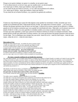 Porque yo no quiero trabajar, no quiero ir a estudiar, no me quiero casar.
Y en la cabeza tenia la voz de mi viejo, que me sonaba como un rulo de tambor.
Vos mejor que te afeites, mejor que madures, mejor que labores.
Ya me cansé de que me tomes la cerveza, te voy a dar con la guitarra en la cabeza.
Vos mejor que te afeites, mejor que madures, mejor que labores.
Ya me cansé de ser tu fuente de dinero, voy a ponerte esa guitarra de sombrero
Cuenta esa vieja historia que a pesar de todo algunas cosas quedan los momentos vividos, recuerdos que van a
quedar en lo profundo del alma. Nada puede hacerte olvidar que anduvimos el mismo camino y las cosas que
hicimos fue porque quisimos estar de nuevo en este lugar. A pesar de los errores a pesar de los defectos y virtudes
guardo en mi los mejores momentos que van a quedar en lo profundo del alma. Deja todo y no lo pienses mas no se
puede olvidar lo vivido y tus seres queridos te extrañan cuando ya no estas no quieren llorarte. Tantas veces
tuvimos que estar separados y sentir que a pesar de la distancia sentimos lo mismo en cualquier momento. Nada
puede hacerte olvidar que anduvimos el mismo camino y las cosas que hicimos fue porque quisimos estar de nuevo
en este lugar. No te compliques mas siempre hay una razón tratar de revivir tratar de estar mejor... tratar de estar
mejor...tratar de revivir ....tratar de estar mejor...
Bienvenidos al Tren
Recoge tus cosas y largo de aquí en nombre de cristo no quieras seguir
si nadie me acepta okay, ya me iré estoy esperando que llegue mi tren.
Si tu eres mi dama jamás lo sabré si yo no te río pues bien mátame
recógete el pelo, ven a la estación si no me acompañas puedes decirme adiós.
Pueden venir cuantos quieran que serán tratados bien
los que estén en el camino bienvenidos al tren! Yeah!Yeah!
Si vendo mi alma quien la comprara si compro tu tiempo nunca mía serás
por eso es que vago y esa es la verdad si miento un poquito ya me perdonaras
Mr. Jones, o pequeña semblanza de una familia tipo americana
Mr. Jones abrió la puerta vio a su madre recién muerta y la sangre en el chaleco se limpió Guardó a su madre en el ropero le puso mas leña
al fuego el invierno uy crudo se avecinó Llamó a su esposa y le dijo Mamá está muerta en el ropero por supuesto, si yo la asesiné Ella
puso mal la mesa le hundí un hacha en la cabeza y la sangre el tapizado me manchó' (¡Ay, que pena, nena!)y mister Jones trabajaba y su
esposa asesinaba y los chicos correteaban por ahí Se comían los pajaritos los perros y los gatitos y otros bichos que vagaban por ahí .Y
llegó la policía con un carro y dos tranvías para toda la familia encarcelar Yo no sé por qué el sargento me llevó al destacamento si somos
una familia muy normal (3 v )
De música ligera ( soda stéreo)
Ella durmió, al calor de las masas y yo desperté, queriendo soñarla
Algún tiempo atrás, pensé en escribirle y nunca sorteé, las trampas del amor .
De aquel amor, de música ligera nada nos libra, nada más queda .
No le enviaré, cenizas de rosas ni pienso evitar, sus roces secretos.2 Estribillos
Vos sabés
Vos sabés, como te esperaba cuanto te deseaba, no si vos sabés
Vos sabes que a veces hay desencuentros pero cuando hay un encuentro de dos almas trae luz
Vos sabes que cuando llegaste cambiaste el olor de mis mañanas, no si vos sabes
Vos sabés, que el dia que tu madre vino me dijo con ojos mojados que ibas a venir
Cuando el doctor dijo 'señor lo felicito es un varón como poder explicarte, como poder explicártelo
El amor de un padre a un hijo no se puede comparar es mucho mas que todo. No, si vos sabés
Vos sabes... todo todo todo todo es el amor Vos sabes... en la calle la familia codo a codo
Vos sabes... como cambia la vida vos sabes... no me quedo nunca mas solo ... solo
Los observo cuando tu madre te mece me hace sentir fuerte mirarte crecer.
La emoción que llevo dentro comparto en este cantar con lo que miran al frente, de noble corazón
Cuando el doctor dijo 'señor lo felicito es un varon' como poder explicarte, como poder explicartelo
El amor de un padre a un hijo no se puede comparar es mucho mas que todo. No, si vos sabés
Vos sabes... todo todo es el amor vos sabes... en la calle la familia codo a codo
Vos sabes... como cambia la vida vos sabes... no me quedo nunca mas solo ... solo
Love my life
 