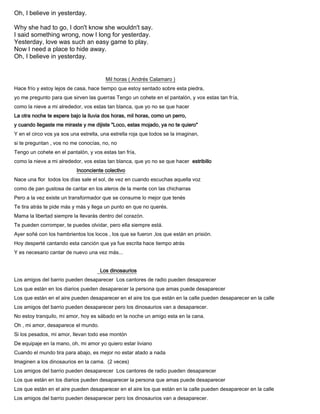 Oh, I believe in yesterday.
Why she had to go, I don't know she wouldn't say.
I said something wrong, now I long for yesterday.
Yesterday, love was such an easy game to play.
Now I need a place to hide away.
Oh, I believe in yesterday.
Mil horas ( Andrés Calamaro )
Hace frío y estoy lejos de casa, hace tiempo que estoy sentado sobre esta piedra,
yo me pregunto para que sirven las guerras Tengo un cohete en el pantalón, y vos estas tan fría,
como la nieve a mi alrededor, vos estas tan blanca, que yo no se que hacer
La otra noche te espere bajo la lluvia dos horas, mil horas, como un perro,
y cuando llegaste me miraste y me dijiste "Loco, estas mojado, ya no te quiero"
Y en el circo vos ya sos una estrella, una estrella roja que todos se la imaginan,
si te preguntan , vos no me conocías, no, no
Tengo un cohete en el pantalón, y vos estas tan fría,
como la nieve a mi alrededor, vos estas tan blanca, que yo no se que hacer estribillo
Inconciente colectivo
Nace una flor todos los días sale el sol, de vez en cuando escuchas aquella voz
como de pan gustosa de cantar en los aleros de la mente con las chicharras
Pero a la vez existe un transformador que se consume lo mejor que tenés
Te tira atrás te pide más y más y llega un punto en que no querés.
Mama la libertad siempre la llevarás dentro del corazón.
Te pueden corromper, te puedes olvidar, pero ella siempre está.
Ayer soñé con los hambrientos los locos , los que se fueron ,los que están en prisión.
Hoy desperté cantando esta canción que ya fue escrita hace tiempo atrás
Y es necesario cantar de nuevo una vez más...
Los dinosaurios
Los amigos del barrio pueden desaparecer Los cantores de radio pueden desaparecer
Los que están en los diarios pueden desaparecer la persona que amas puede desaparecer
Los que están en el aire pueden desaparecer en el aire los que están en la calle pueden desaparecer en la calle
Los amigos del barrio pueden desaparecer pero los dinosaurios van a desaparecer.
No estoy tranquilo, mi amor, hoy es sábado en la noche un amigo esta en la cana.
Oh , mi amor, desaparece el mundo.
Si los pesados, mi amor, llevan todo ese montón
De equipaje en la mano, oh, mi amor yo quiero estar liviano
Cuando el mundo tira para abajo, es mejor no estar atado a nada
Imaginen a los dinosaurios en la cama. (2 veces)
Los amigos del barrio pueden desaparecer Los cantores de radio pueden desaparecer
Los que están en los diarios pueden desaparecer la persona que amas puede desaparecer
Los que están en el aire pueden desaparecer en el aire los que están en la calle pueden desaparecer en la calle
Los amigos del barrio pueden desaparecer pero los dinosaurios van a desaparecer.
 