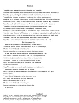 Vos sabés
Vos sabés, como te esperaba cuanto te deseaba, no si vos sabés
Vos sabes que a veces hay desencuentros pero cuando hay un encuentro de dos almas trae luz
Vos sabes que cuando llegaste cambiaste el olor de mis mañanas, no si vos sabes
Vos sabés, que el dia que tu madre vino me dijo con ojos mojados que ibas a venir
Cuando el doctor dijo 'señor lo felicito es un varón como poder explicarte, como poder explicártelo
El amor de un padre a un hijo no se puede comparar es mucho mas que todo. No, si vos sabés
Vos sabes... todo todo todo todo es el amor Vos sabes... en la calle la familia codo a codo
Vos sabes... como cambia la vida vos sabes... no me quedo nunca mas solo ... solo
Los observo cuando tu madre te mece me hace sentir fuerte mirarte crecer.
La emoción que llevo dentro comparto en este cantar con lo que miran al frente, de noble corazón
Cuando el doctor dijo 'señor lo felicito es un varon' como poder explicarte, como poder explicartelo
El amor de un padre a un hijo no se puede comparar es mucho mas que todo. No, si vos sabés
Vos sabes... todo todo es el amor vos sabes... en la calle la familia codo a codo
Vos sabes... como cambia la vida vos sabes... no me quedo nunca mas solo ... solo
Complicado y aturdido
Y desperté, ya no me equivocaba hace tiempo si sabia te dejaba ir
Adormecido, abría la ventana con la certeza que era un día totalmente gris.
Mientras me amoldaba todo comenzó a girar
Este nuevo cielo trae sorpresas que no me esperaba Y así arrancaba.
Y ahí la vi, eran pocas palabras que decían simplemente no volverme a ver
Sentí el sudor y desaté mi alivio la boca nada tuvo fuerzas para resolver
Como me escapaba de esta nueva situación que se volvía un vicio.
Complicado y aturdido así me levanté no era con lo que contaba
Un día de suerte cuando anoche me decías que todo siga en pie
Solo fueron más mentiras.
Caigo fulminado al darme cuenta que tan solo era una parte de tu show
Y si te quería lo sabias no le diste el valor fue egoísta.
Di una vuelta y quise destruir este lugar cuando me dirán la forma de salir de esta locura
Que me domina.
Y desperté la claridad pasaba mucha nube mucho humo
Poco nuevo amor amanecido parado en la ventana
Otro día sin presencia de la luz del sol.
Mientras me amoldaba todo comenzó a girar
Este nuevo cielo trae sorpresas que no me esperaba
Y así arrancaba.
La soledad
Esperaría que no te asuste este instante de sinceridad , mi corazón vomita su verdad
Es que hay una guerra entre dos por ocupar el mismo lugar , la urgencia o la soledad
La soledad fue tan sombría que no te dejo encontrar , tu naturaleza divina
la urgencia gano esta vez dispuesta a penetrarteeeeee prepotente y altiva
 