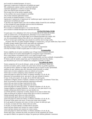 por la noche la soledad desespera (4 veces )
espera por ti espera por el espera por mi también por aquel
Mis condolencias sujetan su alma a una brutal represión
esperando apasiguarse o confia en el paso del tiempo
como otra solucion para encontrar la calma
Pero te pone loco en las noches rogando entrar
en los confines mas oscuros despues te arrodillas
ante el amor maternal suplicando ternura
por la noche la soledad desespera ( 4 veces )
esperan por ti esperan por el esperan por mi tambien por aquel esperan por ti por el
esperan por mi tambien por aquel
Y que hace este angelito ahora a las 6 de la mañana subida al mastil de este naufragio
al verse alzando las copas forajidas viene un cielo de enfermeras
para lamer sin asco las heridas de amor
Por la noches la soledad desespera a ver si viene del cielo
por la noches la soledad desespera una enfermera del amor
UN PACTO PARA VIVIR
Un pacto para vivir, odiándonos Sol a Sol revolviendo más en los restos de un amor,
como un camino recto, a la desesperación ¿Desenlace? en un cuento de terror.
Seis años así escapando a un mismo lugar con mi fantasía buscando otro cuerpo, otra
voz, fui consumiendo infiernos Para salir de vos, intoxicado loco y sin humor.
Si hoy te tuviera aquí cuando hago esta canción me sentirías raro no tengo sueño,
mi panza vibra tuve un golpe energético Milagro y resurrección ,y eso que estaba tieso, bajo control.
El poder siempre manda si para tenerte aquí había que maltratarte !
No puedo hacerlo, sos mi Dios, te veo me sonrojo y tiemblo
Que idiota te hace el amor, y hoy quiero darle rienda a esta superstición
UN PACTO PARA VIVIR! un pacto para vivir (oh!) (4 veces)
Irresponsables
Somos culpables de este amor escandaloso que el fuego mismo de pasión alimentó
Que en remanso de la noche impostergable nos averguenza seguir sintiendolo...
Poco a poco,fuimos volviendonos locos y es el vapor de nuestro amor
que se embriagó con su licor y culpa al carnaval interminable, nos hizo confundir, irresponsables...
Si fuimos carne de mentira casquivana, que la imprudencia del rumor hoy desato,
que descubiertos por la luz de la mañana nos castigaron la desidia y el dolor...
Los salieris de charly
Somos campesinos de la raza de altroqué , jamás un turista del famoso 'déme tres'.
nacimos en el pasto, asado y mucho vino, pero nunca seremos un gordito argentino,
nos gusta la tierra, odiamos la ciudad, mas sabemos que en el polvo no hay oportunidad,
andamos de aquí, andamos para allá, chocamos al país diciendo la verdad,
menos mal, no somos cualquiera, nunca nos odiaron en la escuela,
menos mal, no somos cualquiera, nunca mentimos en la iglesia,
somos del grupo los salieris de Charly, le robamos melodias a él, ah, ah, ah...
Queremos ya un presidente joven que ame la vida, que enfrente la muerte,
la tuya, la mía, de un perro, de un gato, de un arbol de toda la gente,
compramos el Página, leemos a Galeano, cantamos con la Negra, escuchamos Víctor Jara,
dicen 'la juventud no tiene para gobernar experiencia suficiente',
menos mal, que nunca la tenga, experiencia de robar,
menos mal, que nunca la tenga, experiencia de mentir,
somos del grupo los salieris de Charly, le robamos melodias a él, ah, ah, ah...
Aunque tengamos un equipo Robertone , un Leme, un Ucoa, para sacar la voz,
siempre sobrará para decirte fuerte si sos una mierda o no,
en la Perla del Once compusiste 'La balsa', despues de la cana no saliste más,
¿Qué nos dirán por no pensar lo mismo ahora que no existe el comunismo?
estarán pensando igual, ahora son todos enfermitos,
estarán pensando igual, ahora son todos drogadictos,
somos del grupo los salieris de Charly, le robamos melodias a él, ah, ah, ah...
El uno por ciento quiere esto torcer, el nueve por ciento tiene el poder,
de lo que queda el cincuenta solo come y el resto se muere sin saber por qué,
es mi país, es el pais de Cristo, damos todo sin recibir,
es mi país, es un pais esponja, se chupa todo lo que pasó,
menos mal que estamos acá, nosotros no vamos a transar,
menos mal que estamos acá, nosotros no vamos a parar,
somos del grupo los salieris de Charly, le robamos melodias a él, ah, ah, ah...
Somos tipos solos, comemos de la lata, nos gusta el sol del cementerio de Tilcara
nos apura la Odeón, nos apuran los amigos, nos gastan por teléfono pidiendo si tenemosn
 