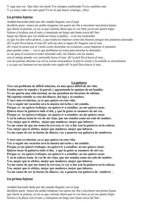 Y oigo una voz Que dice sin razón Vos siempre cambiando Ya no cambias más
Y yo estoy cada vez más igual Ya no sé que hacer conmigo...(bis)
La prima lejana
Andaba haciendo dedo por ahi cuando llegaste con el jeep
decidiste parar nunca me podia imaginar con quien me iba a encontrar una prima lejana
que fuerte te pusiste, yo no se que comiste ahora que te veo bien ya no me quiero bajar
fuimos a la playa con el auto y manejaste un largo rato hasta cerca del faro
luego me dijiste que vos malla no traias si podias... si no me molestaba
ya que los dos solos primos, y que malla no trajimos como dos buenos amigos nos podemos desnudar
eh! la piel lleva hacia el mar eh! solo las olas te tapan eh! llegaste con el mar
eh! como la arena con el viento como disimular mi exitacion, como bajarme el pantalon
para quedar como ... vos si que problema no tenes para mostrar tu desnudez
se me para el corazon te estas sintiendo sola, me llamas con las manos
con el amigo parado voy corriendo hacia el mar eh! la piel lleva hacia el mar...
con las piernas abiertas ese sol se excita resecandose la piel la sirena y la estrella se encontraron
y yo que soy humano no me pierdo este regalo eh! la piel lleva hacia el mar...
La guitarra
Tuve un problema de dificil solucion, en una epoca dificil de mi vida.
Estaba entre la espada y la pared, y aguantando la opinion de mi familia.
Yo no queria una vida normal, no me gustaban los horarios de oficina.
Mi espiritu rebelde se reia del dinero, del lujo y el comfort.
Y tuve una revelacion, ya se que quiero en esta vida.
Voy a seguir mi vocación sera la musica mi techo y mi comida.
Porque yo no quiero trabajar, no quiero ir a estudiar, no me quiero casar.
Quiero tocar la guitarra todo el dia, y que la gente se enamore de mi voz.
Porque yo no quiero trabajar, no quiero ir a estudiar, no me quiero casar.
Y en la cabeza tenia la voz de mi viejo, que me sonaba como un rulo de tambor.
Vos, mejor que te afeites, mejor que madures, mejor que labores.
Ya me canse de que me tomes la cerveza, te voy a dar con la guitarra en la cabeza.
Vos, mejor que te afeites, mejor que madures, mejor que labores.
Ya me canse de ser tu fuente de dinero, voy a ponerte esa guitarra de sombrero.
Y tuve una revelacion, ya se que quiero en esta vida.
Voy a seguir mi vocacion sera la musica mi techo y mi comida.
Porque yo no quiero trabajar, no quiero ir a estudiar, no me quiero casar.
Quiero tocar la guitarra todo el dia, y que la gente se enamore de mi voz.
Porque yo no quiero trabajar, no quiero ir a estudiar, no me quiero casar.
Y en la cabeza tenia la voz de mi viejo, que me sonaba como un rulo de tambor.
Vos, mejor que te afeites, mejor que madures, mejor que labores.
Ya me canse de que me tomes la cerveza, te voy a dar con la guitarra en la cabeza.
Vos, mejor que te afeites, mejor que madures, mejor que labores.
Ya me canse de ser tu fuente de dinero, voy a ponerte esa guitarra de sombreo .
La prima lejana
Andaba haciendo dedo por ahi cuando llegaste con el jeep
decidiste parar nunca me podia imaginar con quien me iba a encontrar una prima lejana
que fuerte te pusiste, yo no se que comiste ahora que te veo bien ya no me quiero bajar
fuimos a la playa con el auto y manejaste un largo rato hasta cerca del faro
 