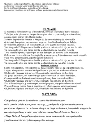 Que nadie, nadie despierte al niño dejenlo que siga soñando felicidad
destruyendo trapos de lustrar alejandose de todo mal...
Se rie el niño dormido quizas se sienta gorrion esta vez
jugueteando inquieto en los jardines de un lugar que jamas despierto encontrara.
EL MAYOR
El hombre se hizo siempre de todo material , de villas señoriales o barrio marginal
Toda época fue pieza de un rompecabezas para subir la cuesta del gran reino animal,
con una mano negra y otra blanca mortal.
Mortales ingredientes armaron al Mayor luz de terratenientes y de Revolución
destreza de la esgrima, sucesos como un perro , Amalia abandonada por la bala,
la vergüenza, el amor; o un fusilamiento, un viejo cuento modelaron su adiós.
Va cabalgando El Mayor con su herida, y mientras más mortal el tajo, es más de vida.
Va cabalgando sobre una palma escrita, y a la distancia de cien años resucita.
Trota sobre la espuma, seguido por un mar de negros en machete y sin encadenar.
Ordena a su corneta el toque de a degüello, y a un siglo de distancia entona nuestra canción
y con recia garganta canta, espanta lejos la maldición.
Va cabalgando El Mayor con su herida, y mientras más mortal el tajo, es más de vida.
Va cabalgando sobre una palma escrita, y a la distancia de cien años resucita.
Sueño con serpientes
Sueño con serpientes, con serpientes de mar, con cierto mar, ay, de serpientes sueño yo.
Largas, transparentes, y en sus barrigas llevan lo que puedan arrebatarle al amor.
Oh, la mato y aparece una mayor. Oh, con mucho más infierno en digestión.
No quepo en su boca, me trata de tragar pero se atora con un trébol de mi sien.
Creo que está loca; le doy de masticar una paloma y la enveneno de mi bien.
Oh, la mato y aparece una mayor. Oh, con mucho más infierno en digestión.
Ésta al fin me engulle, y mientras por su esófago paseo, voy pensando en qué vendrá.
Pero se destruye cuando llego a su estómago y planteo con un verso una verdad.
Oh, la mato y aparece una mayor. Oh, con mucho más infierno en digestión.
PLAYA GIRON
Compañeros poetas, tomando en cuenta los últimos suceso
en la poesía, quisiera preguntar me urge, ¿qué tipo de adjetivos se deben usar
para hacer el poema de un barco sin que se haga sentimental, fuera de la vanguardia
o evidente panfleto, si debo usar palabras como Flota Cubana de Pesca y
«Playa Girón»? Compañeros de música, tomando en cuenta esas politonales
y audaces canciones, quisiera preguntar me urge,
 